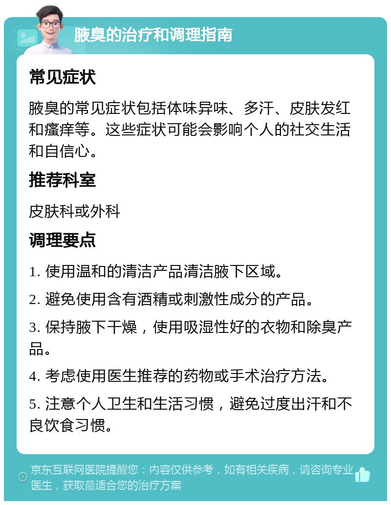 腋臭的治疗和调理指南 常见症状 腋臭的常见症状包括体味异味、多汗、皮肤发红和瘙痒等。这些症状可能会影响个人的社交生活和自信心。 推荐科室 皮肤科或外科 调理要点 1. 使用温和的清洁产品清洁腋下区域。 2. 避免使用含有酒精或刺激性成分的产品。 3. 保持腋下干燥，使用吸湿性好的衣物和除臭产品。 4. 考虑使用医生推荐的药物或手术治疗方法。 5. 注意个人卫生和生活习惯，避免过度出汗和不良饮食习惯。