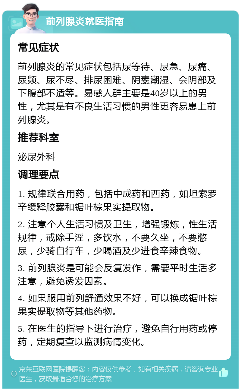 前列腺炎就医指南 常见症状 前列腺炎的常见症状包括尿等待、尿急、尿痛、尿频、尿不尽、排尿困难、阴囊潮湿、会阴部及下腹部不适等。易感人群主要是40岁以上的男性，尤其是有不良生活习惯的男性更容易患上前列腺炎。 推荐科室 泌尿外科 调理要点 1. 规律联合用药，包括中成药和西药，如坦索罗辛缓释胶囊和锯叶棕果实提取物。 2. 注意个人生活习惯及卫生，增强锻炼，性生活规律，戒除手淫，多饮水，不要久坐，不要憋尿，少骑自行车，少喝酒及少进食辛辣食物。 3. 前列腺炎是可能会反复发作，需要平时生活多注意，避免诱发因素。 4. 如果服用前列舒通效果不好，可以换成锯叶棕果实提取物等其他药物。 5. 在医生的指导下进行治疗，避免自行用药或停药，定期复查以监测病情变化。