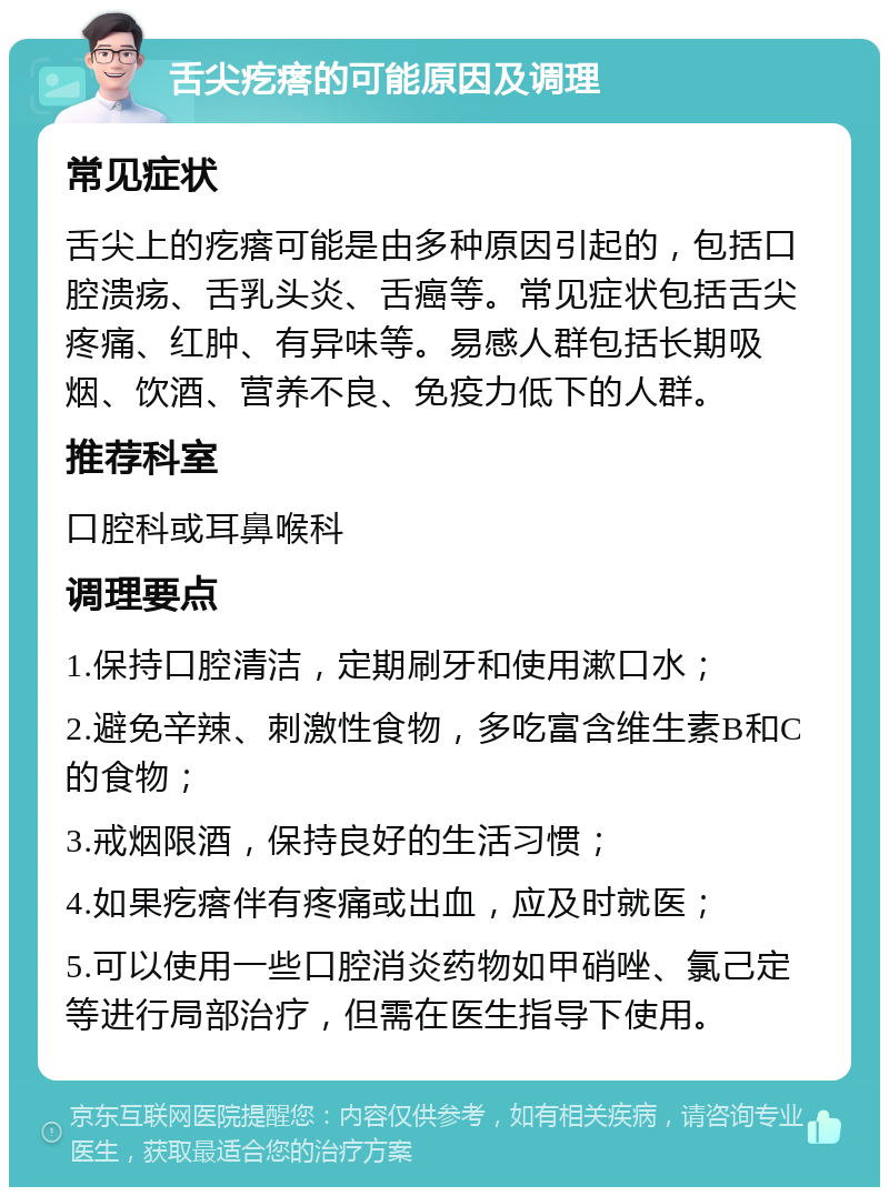 舌尖疙瘩的可能原因及调理 常见症状 舌尖上的疙瘩可能是由多种原因引起的，包括口腔溃疡、舌乳头炎、舌癌等。常见症状包括舌尖疼痛、红肿、有异味等。易感人群包括长期吸烟、饮酒、营养不良、免疫力低下的人群。 推荐科室 口腔科或耳鼻喉科 调理要点 1.保持口腔清洁，定期刷牙和使用漱口水； 2.避免辛辣、刺激性食物，多吃富含维生素B和C的食物； 3.戒烟限酒，保持良好的生活习惯； 4.如果疙瘩伴有疼痛或出血，应及时就医； 5.可以使用一些口腔消炎药物如甲硝唑、氯己定等进行局部治疗，但需在医生指导下使用。