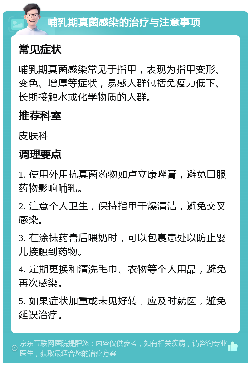 哺乳期真菌感染的治疗与注意事项 常见症状 哺乳期真菌感染常见于指甲，表现为指甲变形、变色、增厚等症状，易感人群包括免疫力低下、长期接触水或化学物质的人群。 推荐科室 皮肤科 调理要点 1. 使用外用抗真菌药物如卢立康唑膏，避免口服药物影响哺乳。 2. 注意个人卫生，保持指甲干燥清洁，避免交叉感染。 3. 在涂抹药膏后喂奶时，可以包裹患处以防止婴儿接触到药物。 4. 定期更换和清洗毛巾、衣物等个人用品，避免再次感染。 5. 如果症状加重或未见好转，应及时就医，避免延误治疗。