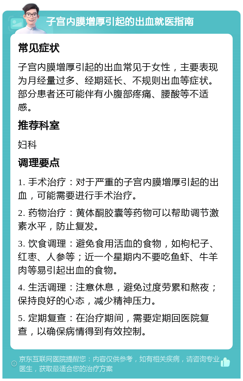 子宫内膜增厚引起的出血就医指南 常见症状 子宫内膜增厚引起的出血常见于女性，主要表现为月经量过多、经期延长、不规则出血等症状。部分患者还可能伴有小腹部疼痛、腰酸等不适感。 推荐科室 妇科 调理要点 1. 手术治疗：对于严重的子宫内膜增厚引起的出血，可能需要进行手术治疗。 2. 药物治疗：黄体酮胶囊等药物可以帮助调节激素水平，防止复发。 3. 饮食调理：避免食用活血的食物，如枸杞子、红枣、人参等；近一个星期内不要吃鱼虾、牛羊肉等易引起出血的食物。 4. 生活调理：注意休息，避免过度劳累和熬夜；保持良好的心态，减少精神压力。 5. 定期复查：在治疗期间，需要定期回医院复查，以确保病情得到有效控制。