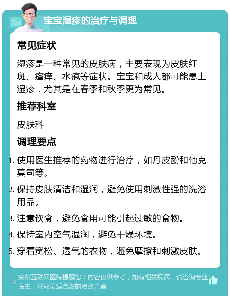 宝宝湿疹的治疗与调理 常见症状 湿疹是一种常见的皮肤病，主要表现为皮肤红斑、瘙痒、水疱等症状。宝宝和成人都可能患上湿疹，尤其是在春季和秋季更为常见。 推荐科室 皮肤科 调理要点 使用医生推荐的药物进行治疗，如丹皮酚和他克莫司等。 保持皮肤清洁和湿润，避免使用刺激性强的洗浴用品。 注意饮食，避免食用可能引起过敏的食物。 保持室内空气湿润，避免干燥环境。 穿着宽松、透气的衣物，避免摩擦和刺激皮肤。