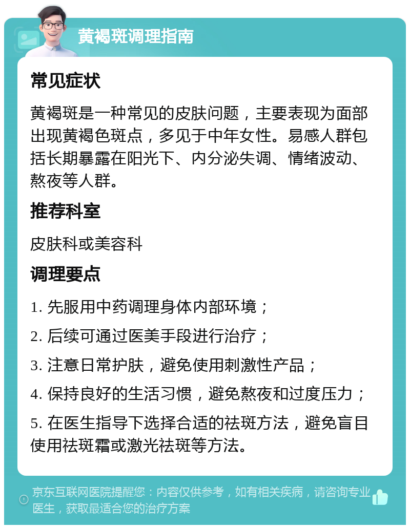 黄褐斑调理指南 常见症状 黄褐斑是一种常见的皮肤问题，主要表现为面部出现黄褐色斑点，多见于中年女性。易感人群包括长期暴露在阳光下、内分泌失调、情绪波动、熬夜等人群。 推荐科室 皮肤科或美容科 调理要点 1. 先服用中药调理身体内部环境； 2. 后续可通过医美手段进行治疗； 3. 注意日常护肤，避免使用刺激性产品； 4. 保持良好的生活习惯，避免熬夜和过度压力； 5. 在医生指导下选择合适的祛斑方法，避免盲目使用祛斑霜或激光祛斑等方法。