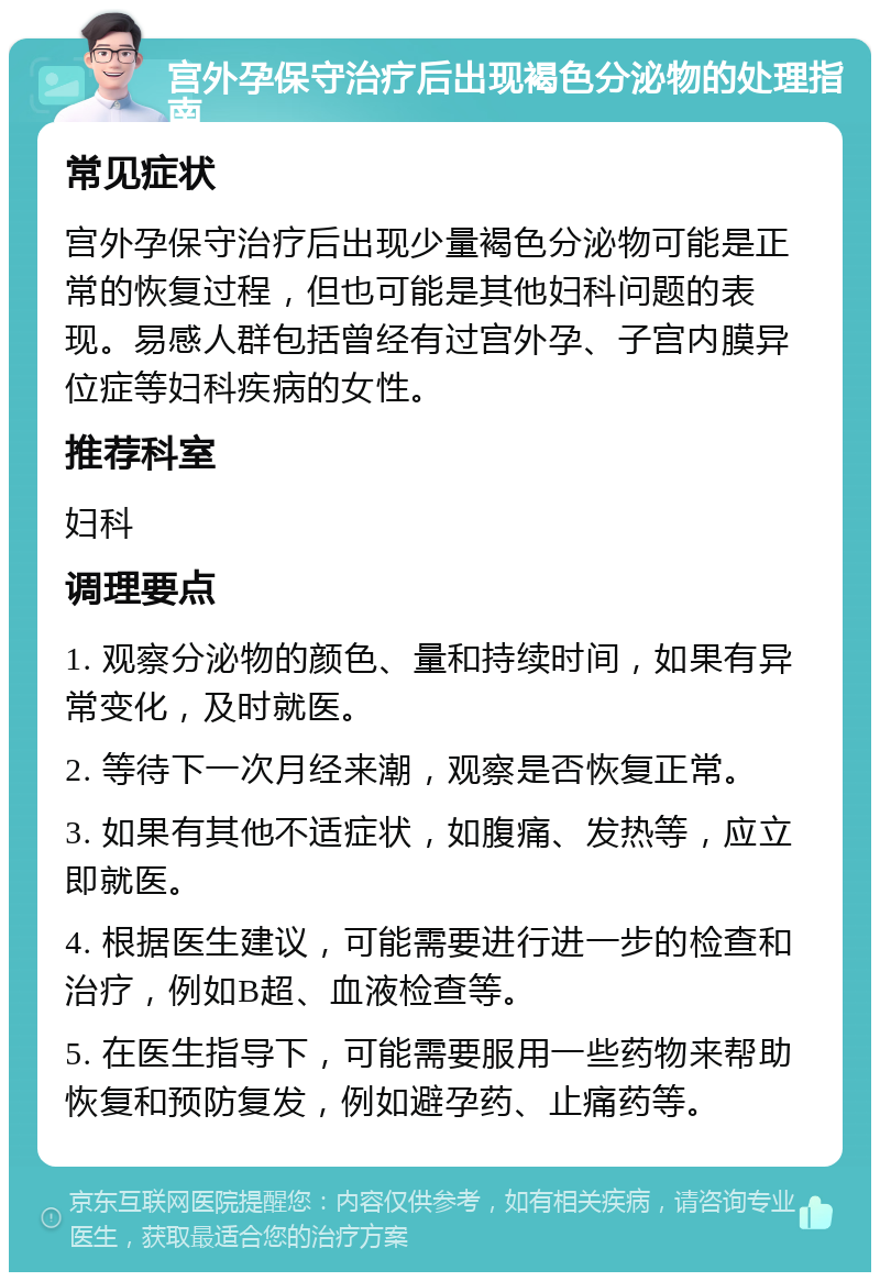 宫外孕保守治疗后出现褐色分泌物的处理指南 常见症状 宫外孕保守治疗后出现少量褐色分泌物可能是正常的恢复过程，但也可能是其他妇科问题的表现。易感人群包括曾经有过宫外孕、子宫内膜异位症等妇科疾病的女性。 推荐科室 妇科 调理要点 1. 观察分泌物的颜色、量和持续时间，如果有异常变化，及时就医。 2. 等待下一次月经来潮，观察是否恢复正常。 3. 如果有其他不适症状，如腹痛、发热等，应立即就医。 4. 根据医生建议，可能需要进行进一步的检查和治疗，例如B超、血液检查等。 5. 在医生指导下，可能需要服用一些药物来帮助恢复和预防复发，例如避孕药、止痛药等。