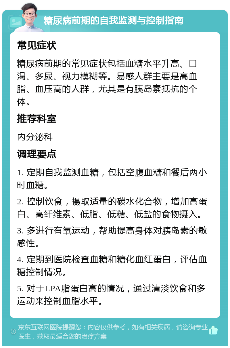 糖尿病前期的自我监测与控制指南 常见症状 糖尿病前期的常见症状包括血糖水平升高、口渴、多尿、视力模糊等。易感人群主要是高血脂、血压高的人群，尤其是有胰岛素抵抗的个体。 推荐科室 内分泌科 调理要点 1. 定期自我监测血糖，包括空腹血糖和餐后两小时血糖。 2. 控制饮食，摄取适量的碳水化合物，增加高蛋白、高纤维素、低脂、低糖、低盐的食物摄入。 3. 多进行有氧运动，帮助提高身体对胰岛素的敏感性。 4. 定期到医院检查血糖和糖化血红蛋白，评估血糖控制情况。 5. 对于LPA脂蛋白高的情况，通过清淡饮食和多运动来控制血脂水平。