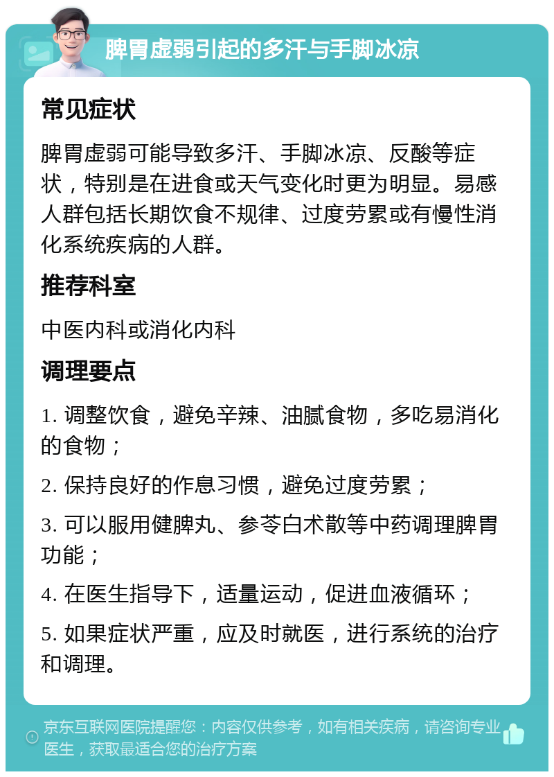 脾胃虚弱引起的多汗与手脚冰凉 常见症状 脾胃虚弱可能导致多汗、手脚冰凉、反酸等症状，特别是在进食或天气变化时更为明显。易感人群包括长期饮食不规律、过度劳累或有慢性消化系统疾病的人群。 推荐科室 中医内科或消化内科 调理要点 1. 调整饮食，避免辛辣、油腻食物，多吃易消化的食物； 2. 保持良好的作息习惯，避免过度劳累； 3. 可以服用健脾丸、参苓白术散等中药调理脾胃功能； 4. 在医生指导下，适量运动，促进血液循环； 5. 如果症状严重，应及时就医，进行系统的治疗和调理。