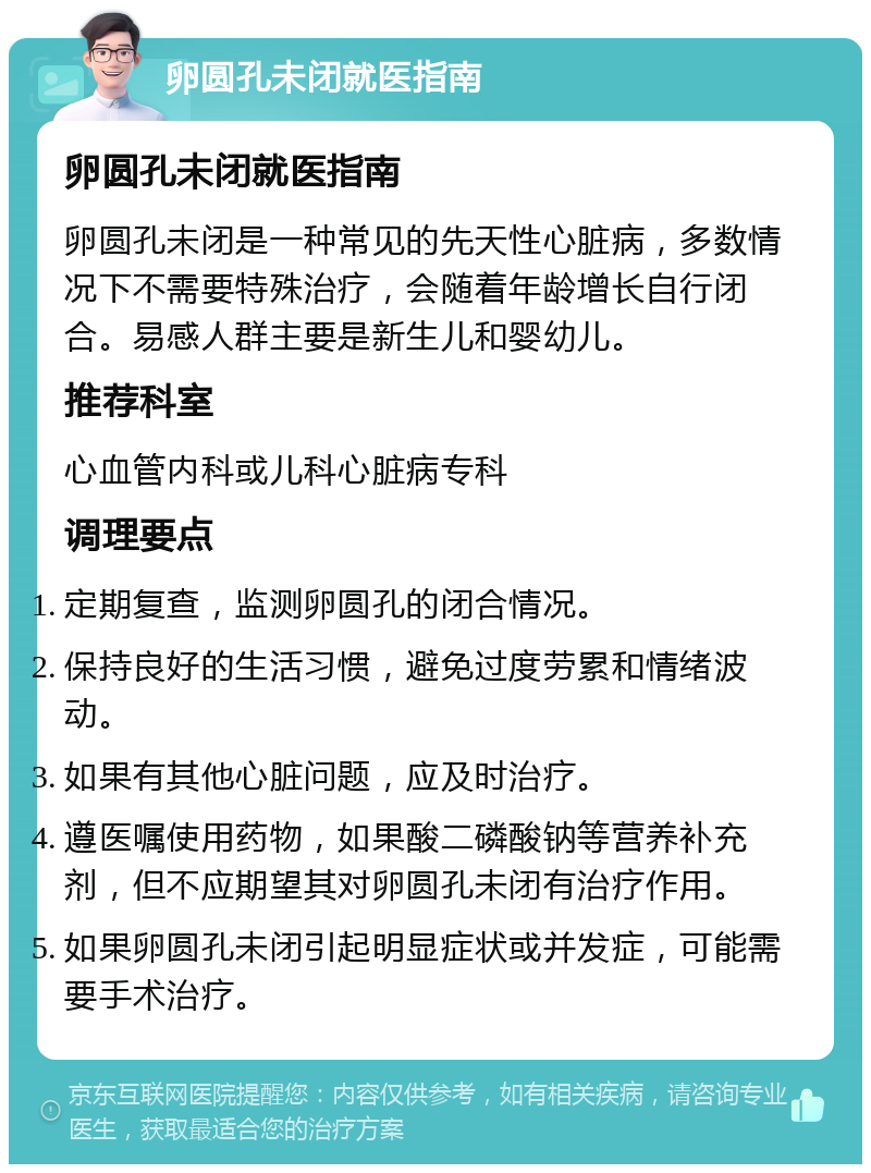 卵圆孔未闭就医指南 卵圆孔未闭就医指南 卵圆孔未闭是一种常见的先天性心脏病，多数情况下不需要特殊治疗，会随着年龄增长自行闭合。易感人群主要是新生儿和婴幼儿。 推荐科室 心血管内科或儿科心脏病专科 调理要点 定期复查，监测卵圆孔的闭合情况。 保持良好的生活习惯，避免过度劳累和情绪波动。 如果有其他心脏问题，应及时治疗。 遵医嘱使用药物，如果酸二磷酸钠等营养补充剂，但不应期望其对卵圆孔未闭有治疗作用。 如果卵圆孔未闭引起明显症状或并发症，可能需要手术治疗。