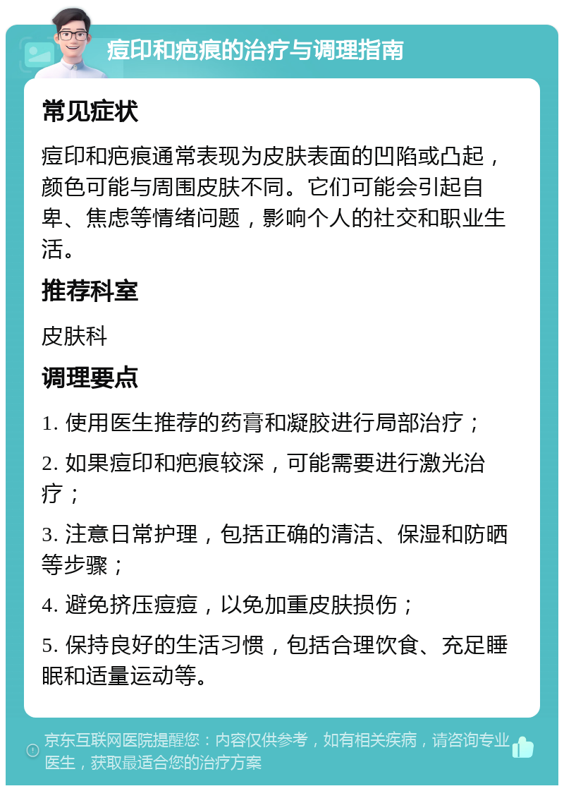 痘印和疤痕的治疗与调理指南 常见症状 痘印和疤痕通常表现为皮肤表面的凹陷或凸起，颜色可能与周围皮肤不同。它们可能会引起自卑、焦虑等情绪问题，影响个人的社交和职业生活。 推荐科室 皮肤科 调理要点 1. 使用医生推荐的药膏和凝胶进行局部治疗； 2. 如果痘印和疤痕较深，可能需要进行激光治疗； 3. 注意日常护理，包括正确的清洁、保湿和防晒等步骤； 4. 避免挤压痘痘，以免加重皮肤损伤； 5. 保持良好的生活习惯，包括合理饮食、充足睡眠和适量运动等。