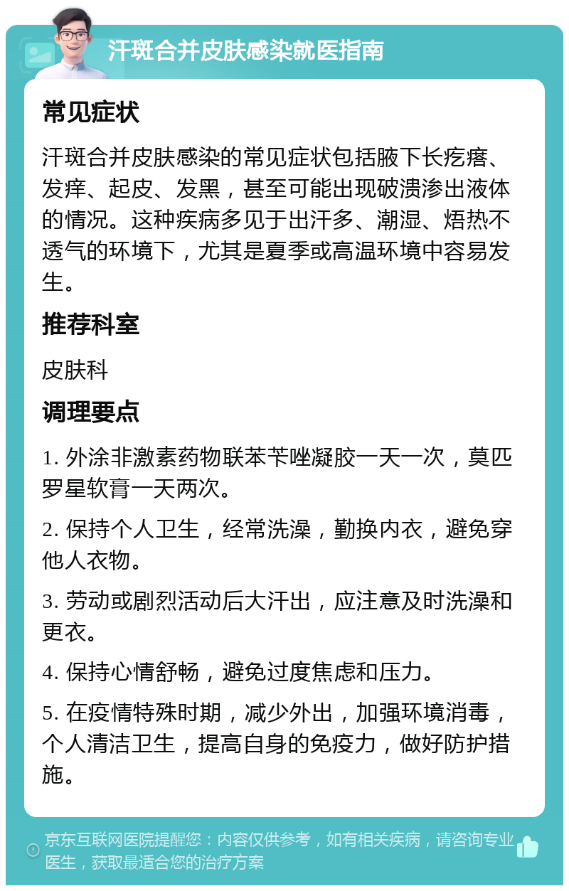 汗斑合并皮肤感染就医指南 常见症状 汗斑合并皮肤感染的常见症状包括腋下长疙瘩、发痒、起皮、发黑，甚至可能出现破溃渗出液体的情况。这种疾病多见于出汗多、潮湿、焐热不透气的环境下，尤其是夏季或高温环境中容易发生。 推荐科室 皮肤科 调理要点 1. 外涂非激素药物联苯苄唑凝胶一天一次，莫匹罗星软膏一天两次。 2. 保持个人卫生，经常洗澡，勤换内衣，避免穿他人衣物。 3. 劳动或剧烈活动后大汗出，应注意及时洗澡和更衣。 4. 保持心情舒畅，避免过度焦虑和压力。 5. 在疫情特殊时期，减少外出，加强环境消毒，个人清洁卫生，提高自身的免疫力，做好防护措施。