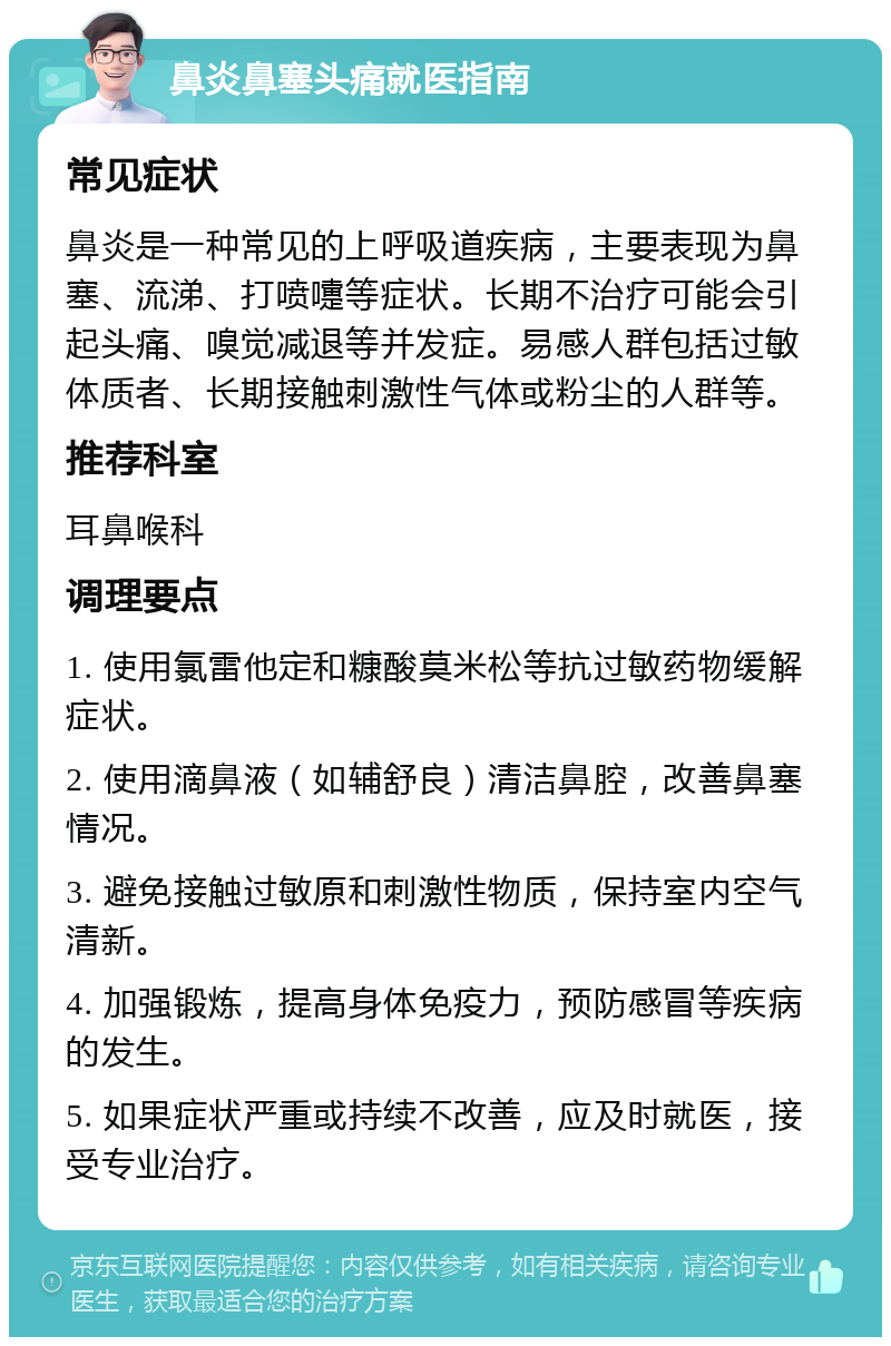 鼻炎鼻塞头痛就医指南 常见症状 鼻炎是一种常见的上呼吸道疾病，主要表现为鼻塞、流涕、打喷嚏等症状。长期不治疗可能会引起头痛、嗅觉减退等并发症。易感人群包括过敏体质者、长期接触刺激性气体或粉尘的人群等。 推荐科室 耳鼻喉科 调理要点 1. 使用氯雷他定和糠酸莫米松等抗过敏药物缓解症状。 2. 使用滴鼻液（如辅舒良）清洁鼻腔，改善鼻塞情况。 3. 避免接触过敏原和刺激性物质，保持室内空气清新。 4. 加强锻炼，提高身体免疫力，预防感冒等疾病的发生。 5. 如果症状严重或持续不改善，应及时就医，接受专业治疗。