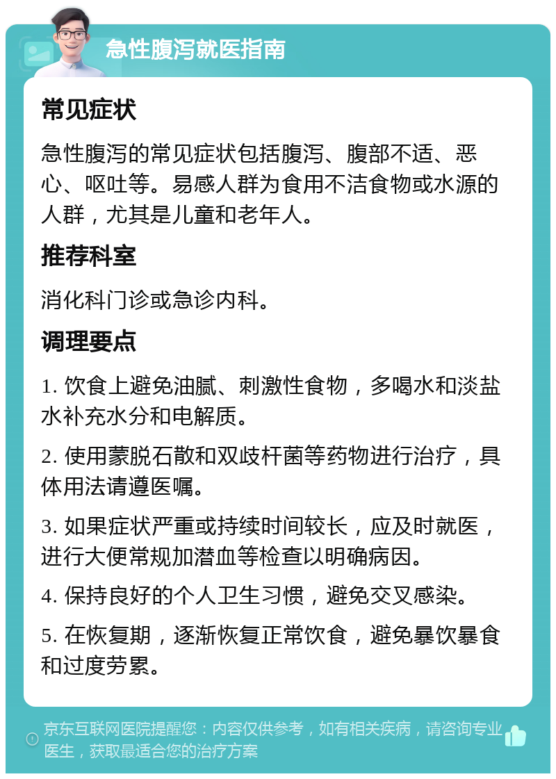 急性腹泻就医指南 常见症状 急性腹泻的常见症状包括腹泻、腹部不适、恶心、呕吐等。易感人群为食用不洁食物或水源的人群，尤其是儿童和老年人。 推荐科室 消化科门诊或急诊内科。 调理要点 1. 饮食上避免油腻、刺激性食物，多喝水和淡盐水补充水分和电解质。 2. 使用蒙脱石散和双歧杆菌等药物进行治疗，具体用法请遵医嘱。 3. 如果症状严重或持续时间较长，应及时就医，进行大便常规加潜血等检查以明确病因。 4. 保持良好的个人卫生习惯，避免交叉感染。 5. 在恢复期，逐渐恢复正常饮食，避免暴饮暴食和过度劳累。