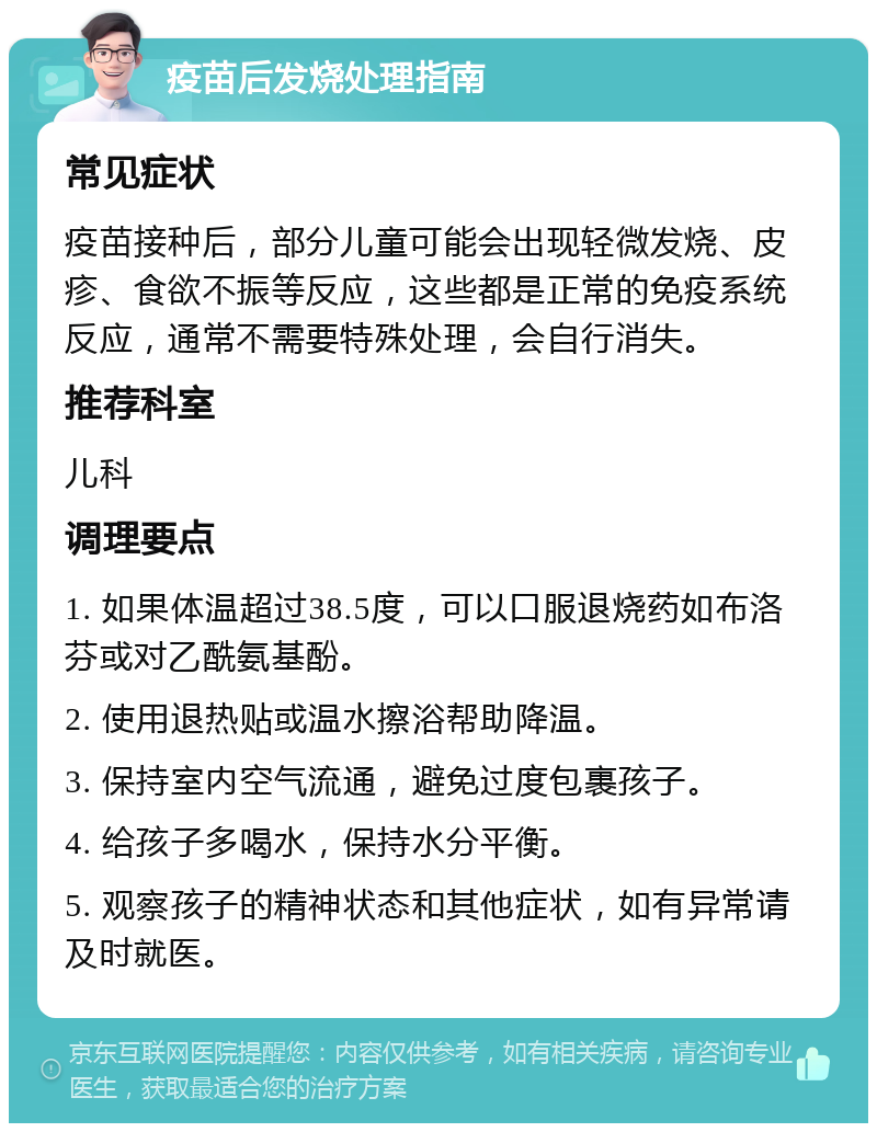 疫苗后发烧处理指南 常见症状 疫苗接种后，部分儿童可能会出现轻微发烧、皮疹、食欲不振等反应，这些都是正常的免疫系统反应，通常不需要特殊处理，会自行消失。 推荐科室 儿科 调理要点 1. 如果体温超过38.5度，可以口服退烧药如布洛芬或对乙酰氨基酚。 2. 使用退热贴或温水擦浴帮助降温。 3. 保持室内空气流通，避免过度包裹孩子。 4. 给孩子多喝水，保持水分平衡。 5. 观察孩子的精神状态和其他症状，如有异常请及时就医。