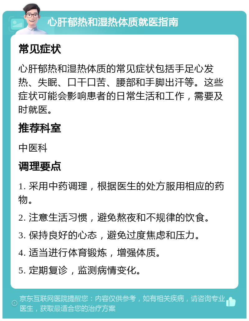 心肝郁热和湿热体质就医指南 常见症状 心肝郁热和湿热体质的常见症状包括手足心发热、失眠、口干口苦、腰部和手脚出汗等。这些症状可能会影响患者的日常生活和工作，需要及时就医。 推荐科室 中医科 调理要点 1. 采用中药调理，根据医生的处方服用相应的药物。 2. 注意生活习惯，避免熬夜和不规律的饮食。 3. 保持良好的心态，避免过度焦虑和压力。 4. 适当进行体育锻炼，增强体质。 5. 定期复诊，监测病情变化。