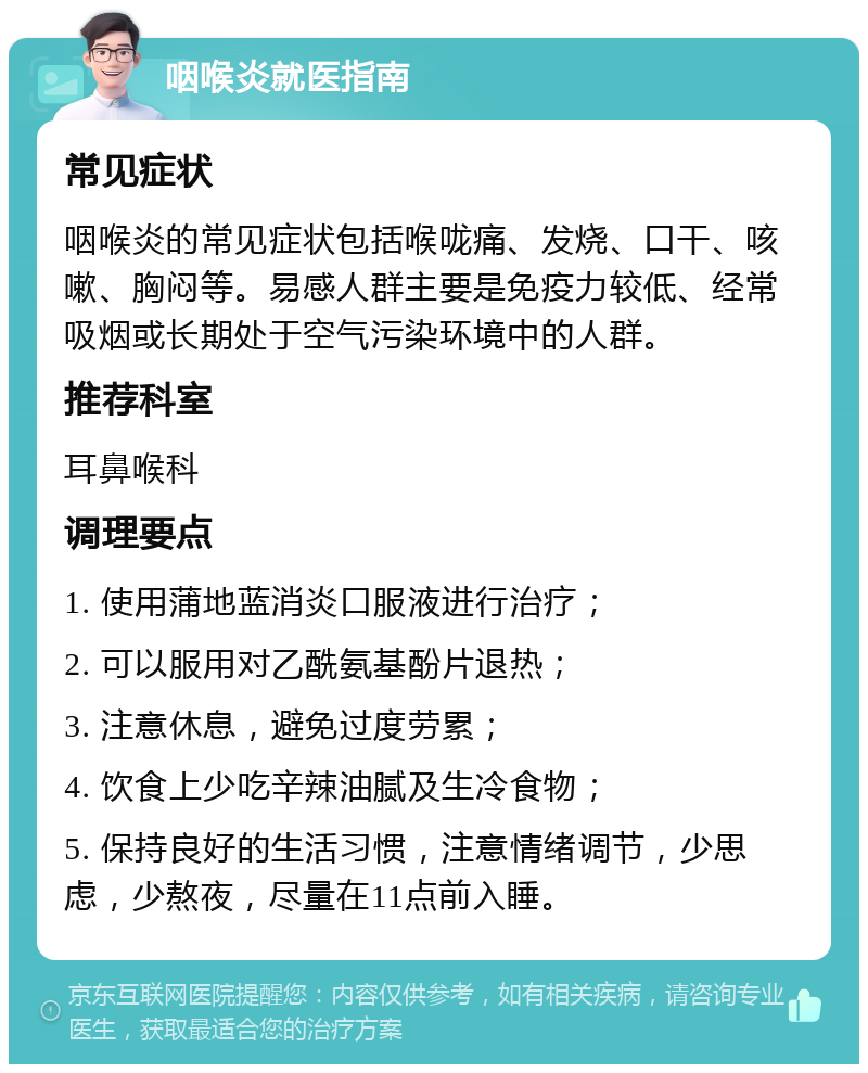 咽喉炎就医指南 常见症状 咽喉炎的常见症状包括喉咙痛、发烧、口干、咳嗽、胸闷等。易感人群主要是免疫力较低、经常吸烟或长期处于空气污染环境中的人群。 推荐科室 耳鼻喉科 调理要点 1. 使用蒲地蓝消炎口服液进行治疗； 2. 可以服用对乙酰氨基酚片退热； 3. 注意休息，避免过度劳累； 4. 饮食上少吃辛辣油腻及生冷食物； 5. 保持良好的生活习惯，注意情绪调节，少思虑，少熬夜，尽量在11点前入睡。