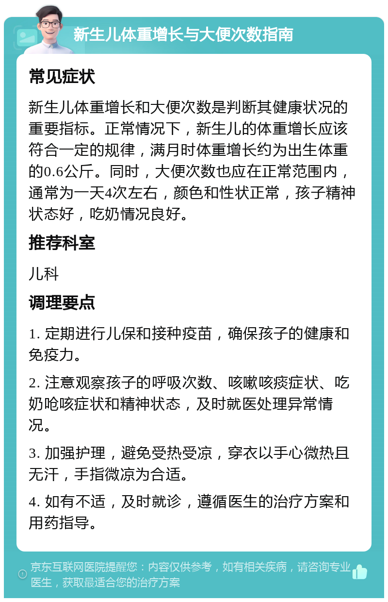 新生儿体重增长与大便次数指南 常见症状 新生儿体重增长和大便次数是判断其健康状况的重要指标。正常情况下，新生儿的体重增长应该符合一定的规律，满月时体重增长约为出生体重的0.6公斤。同时，大便次数也应在正常范围内，通常为一天4次左右，颜色和性状正常，孩子精神状态好，吃奶情况良好。 推荐科室 儿科 调理要点 1. 定期进行儿保和接种疫苗，确保孩子的健康和免疫力。 2. 注意观察孩子的呼吸次数、咳嗽咳痰症状、吃奶呛咳症状和精神状态，及时就医处理异常情况。 3. 加强护理，避免受热受凉，穿衣以手心微热且无汗，手指微凉为合适。 4. 如有不适，及时就诊，遵循医生的治疗方案和用药指导。