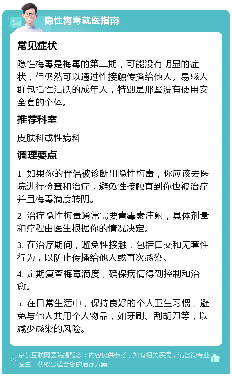 隐性梅毒就医指南 常见症状 隐性梅毒是梅毒的第二期，可能没有明显的症状，但仍然可以通过性接触传播给他人。易感人群包括性活跃的成年人，特别是那些没有使用安全套的个体。 推荐科室 皮肤科或性病科 调理要点 1. 如果你的伴侣被诊断出隐性梅毒，你应该去医院进行检查和治疗，避免性接触直到你也被治疗并且梅毒滴度转阴。 2. 治疗隐性梅毒通常需要青霉素注射，具体剂量和疗程由医生根据你的情况决定。 3. 在治疗期间，避免性接触，包括口交和无套性行为，以防止传播给他人或再次感染。 4. 定期复查梅毒滴度，确保病情得到控制和治愈。 5. 在日常生活中，保持良好的个人卫生习惯，避免与他人共用个人物品，如牙刷、刮胡刀等，以减少感染的风险。