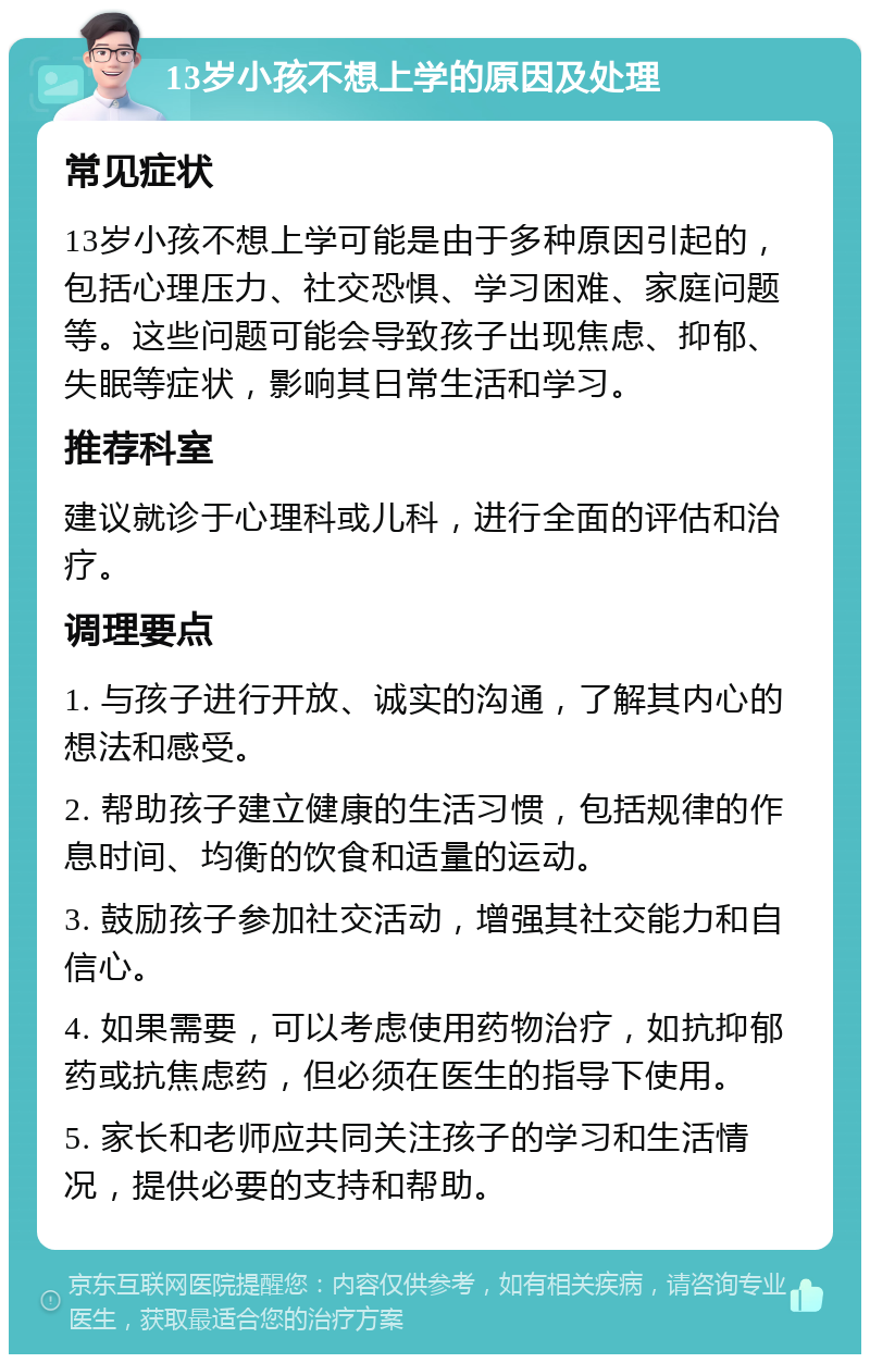 13岁小孩不想上学的原因及处理 常见症状 13岁小孩不想上学可能是由于多种原因引起的，包括心理压力、社交恐惧、学习困难、家庭问题等。这些问题可能会导致孩子出现焦虑、抑郁、失眠等症状，影响其日常生活和学习。 推荐科室 建议就诊于心理科或儿科，进行全面的评估和治疗。 调理要点 1. 与孩子进行开放、诚实的沟通，了解其内心的想法和感受。 2. 帮助孩子建立健康的生活习惯，包括规律的作息时间、均衡的饮食和适量的运动。 3. 鼓励孩子参加社交活动，增强其社交能力和自信心。 4. 如果需要，可以考虑使用药物治疗，如抗抑郁药或抗焦虑药，但必须在医生的指导下使用。 5. 家长和老师应共同关注孩子的学习和生活情况，提供必要的支持和帮助。