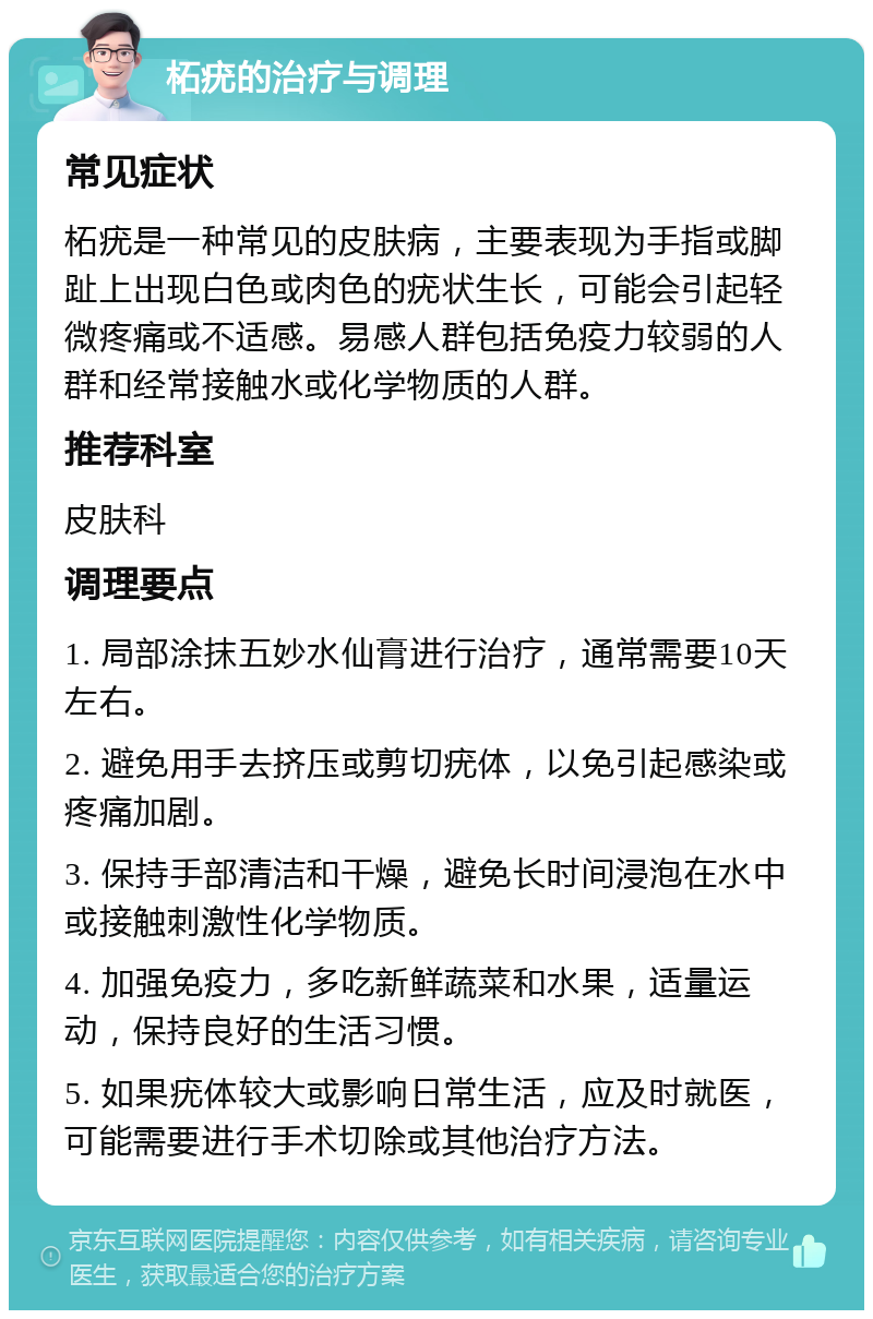 柘疣的治疗与调理 常见症状 柘疣是一种常见的皮肤病，主要表现为手指或脚趾上出现白色或肉色的疣状生长，可能会引起轻微疼痛或不适感。易感人群包括免疫力较弱的人群和经常接触水或化学物质的人群。 推荐科室 皮肤科 调理要点 1. 局部涂抹五妙水仙膏进行治疗，通常需要10天左右。 2. 避免用手去挤压或剪切疣体，以免引起感染或疼痛加剧。 3. 保持手部清洁和干燥，避免长时间浸泡在水中或接触刺激性化学物质。 4. 加强免疫力，多吃新鲜蔬菜和水果，适量运动，保持良好的生活习惯。 5. 如果疣体较大或影响日常生活，应及时就医，可能需要进行手术切除或其他治疗方法。