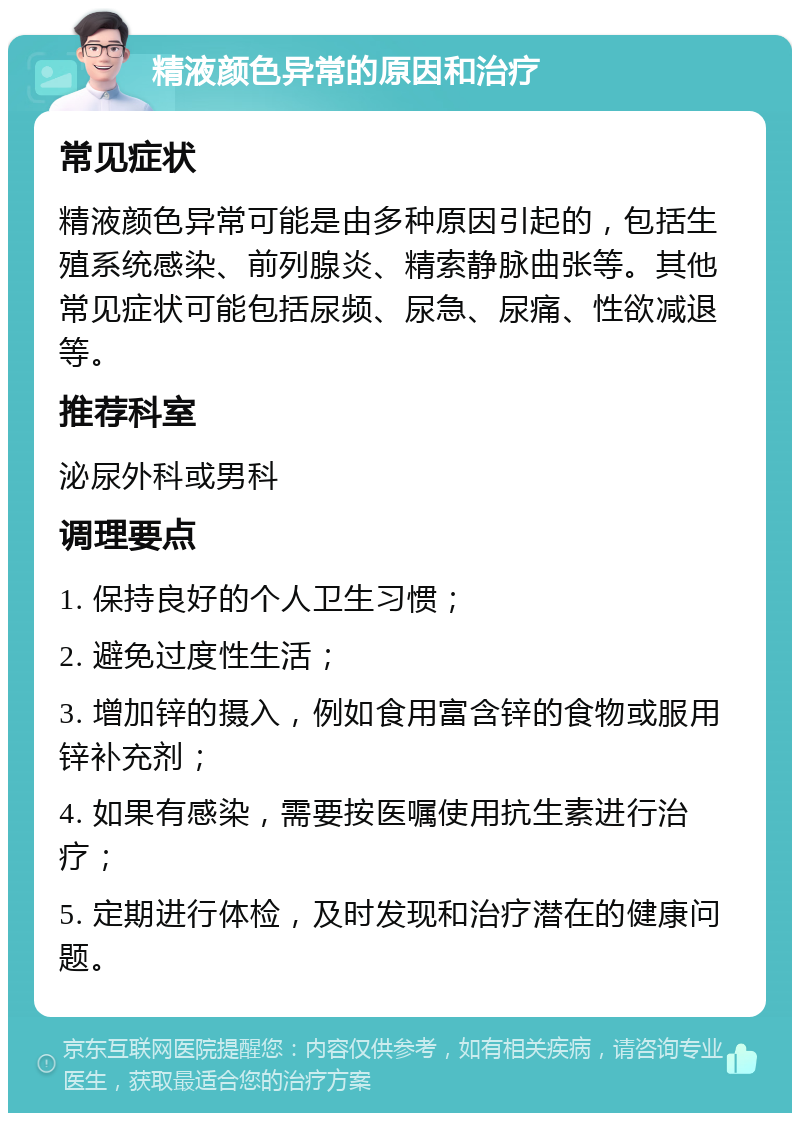 精液颜色异常的原因和治疗 常见症状 精液颜色异常可能是由多种原因引起的，包括生殖系统感染、前列腺炎、精索静脉曲张等。其他常见症状可能包括尿频、尿急、尿痛、性欲减退等。 推荐科室 泌尿外科或男科 调理要点 1. 保持良好的个人卫生习惯； 2. 避免过度性生活； 3. 增加锌的摄入，例如食用富含锌的食物或服用锌补充剂； 4. 如果有感染，需要按医嘱使用抗生素进行治疗； 5. 定期进行体检，及时发现和治疗潜在的健康问题。