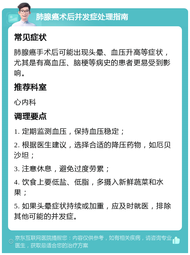 肺腺癌术后并发症处理指南 常见症状 肺腺癌手术后可能出现头晕、血压升高等症状，尤其是有高血压、脑梗等病史的患者更易受到影响。 推荐科室 心内科 调理要点 1. 定期监测血压，保持血压稳定； 2. 根据医生建议，选择合适的降压药物，如厄贝沙坦； 3. 注意休息，避免过度劳累； 4. 饮食上要低盐、低脂，多摄入新鲜蔬菜和水果； 5. 如果头晕症状持续或加重，应及时就医，排除其他可能的并发症。