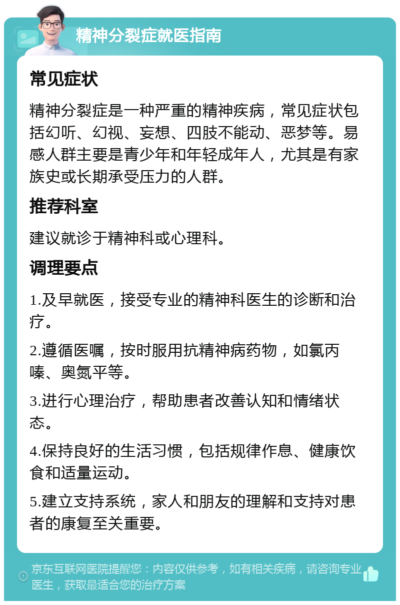 精神分裂症就医指南 常见症状 精神分裂症是一种严重的精神疾病，常见症状包括幻听、幻视、妄想、四肢不能动、恶梦等。易感人群主要是青少年和年轻成年人，尤其是有家族史或长期承受压力的人群。 推荐科室 建议就诊于精神科或心理科。 调理要点 1.及早就医，接受专业的精神科医生的诊断和治疗。 2.遵循医嘱，按时服用抗精神病药物，如氯丙嗪、奥氮平等。 3.进行心理治疗，帮助患者改善认知和情绪状态。 4.保持良好的生活习惯，包括规律作息、健康饮食和适量运动。 5.建立支持系统，家人和朋友的理解和支持对患者的康复至关重要。