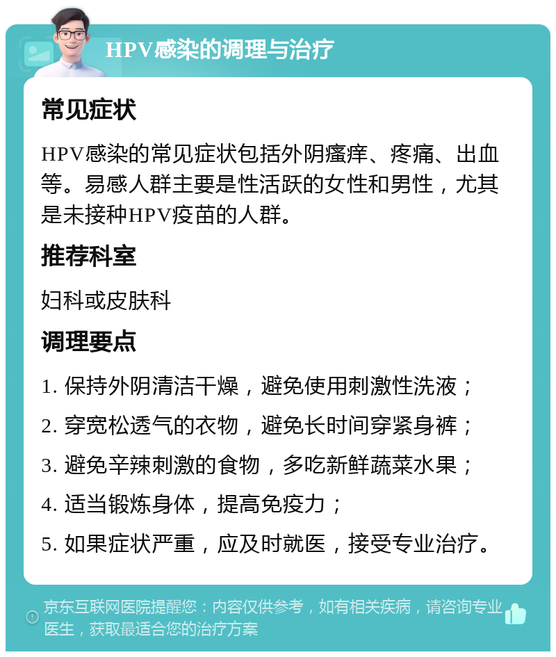 HPV感染的调理与治疗 常见症状 HPV感染的常见症状包括外阴瘙痒、疼痛、出血等。易感人群主要是性活跃的女性和男性，尤其是未接种HPV疫苗的人群。 推荐科室 妇科或皮肤科 调理要点 1. 保持外阴清洁干燥，避免使用刺激性洗液； 2. 穿宽松透气的衣物，避免长时间穿紧身裤； 3. 避免辛辣刺激的食物，多吃新鲜蔬菜水果； 4. 适当锻炼身体，提高免疫力； 5. 如果症状严重，应及时就医，接受专业治疗。