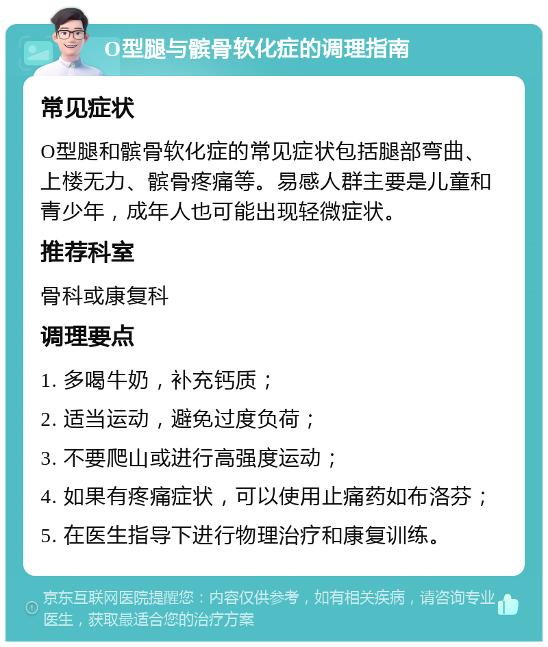 O型腿与髌骨软化症的调理指南 常见症状 O型腿和髌骨软化症的常见症状包括腿部弯曲、上楼无力、髌骨疼痛等。易感人群主要是儿童和青少年，成年人也可能出现轻微症状。 推荐科室 骨科或康复科 调理要点 1. 多喝牛奶，补充钙质； 2. 适当运动，避免过度负荷； 3. 不要爬山或进行高强度运动； 4. 如果有疼痛症状，可以使用止痛药如布洛芬； 5. 在医生指导下进行物理治疗和康复训练。