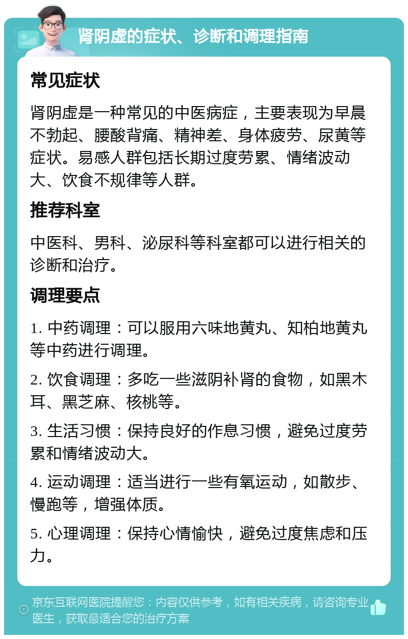 肾阴虚的症状、诊断和调理指南 常见症状 肾阴虚是一种常见的中医病症，主要表现为早晨不勃起、腰酸背痛、精神差、身体疲劳、尿黄等症状。易感人群包括长期过度劳累、情绪波动大、饮食不规律等人群。 推荐科室 中医科、男科、泌尿科等科室都可以进行相关的诊断和治疗。 调理要点 1. 中药调理：可以服用六味地黄丸、知柏地黄丸等中药进行调理。 2. 饮食调理：多吃一些滋阴补肾的食物，如黑木耳、黑芝麻、核桃等。 3. 生活习惯：保持良好的作息习惯，避免过度劳累和情绪波动大。 4. 运动调理：适当进行一些有氧运动，如散步、慢跑等，增强体质。 5. 心理调理：保持心情愉快，避免过度焦虑和压力。