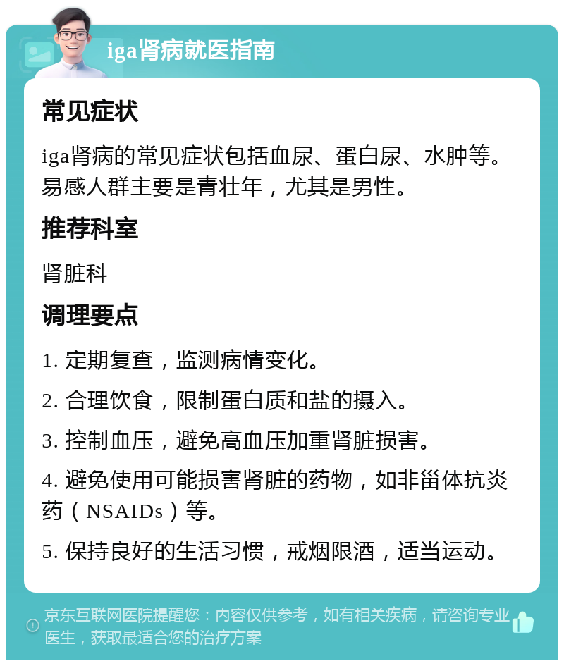 iga肾病就医指南 常见症状 iga肾病的常见症状包括血尿、蛋白尿、水肿等。易感人群主要是青壮年，尤其是男性。 推荐科室 肾脏科 调理要点 1. 定期复查，监测病情变化。 2. 合理饮食，限制蛋白质和盐的摄入。 3. 控制血压，避免高血压加重肾脏损害。 4. 避免使用可能损害肾脏的药物，如非甾体抗炎药（NSAIDs）等。 5. 保持良好的生活习惯，戒烟限酒，适当运动。