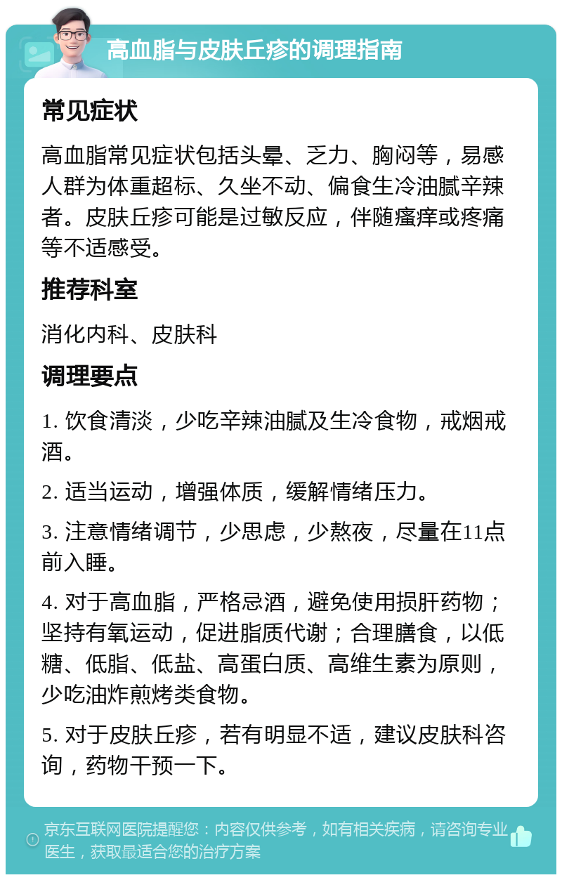 高血脂与皮肤丘疹的调理指南 常见症状 高血脂常见症状包括头晕、乏力、胸闷等，易感人群为体重超标、久坐不动、偏食生冷油腻辛辣者。皮肤丘疹可能是过敏反应，伴随瘙痒或疼痛等不适感受。 推荐科室 消化内科、皮肤科 调理要点 1. 饮食清淡，少吃辛辣油腻及生冷食物，戒烟戒酒。 2. 适当运动，增强体质，缓解情绪压力。 3. 注意情绪调节，少思虑，少熬夜，尽量在11点前入睡。 4. 对于高血脂，严格忌酒，避免使用损肝药物；坚持有氧运动，促进脂质代谢；合理膳食，以低糖、低脂、低盐、高蛋白质、高维生素为原则，少吃油炸煎烤类食物。 5. 对于皮肤丘疹，若有明显不适，建议皮肤科咨询，药物干预一下。