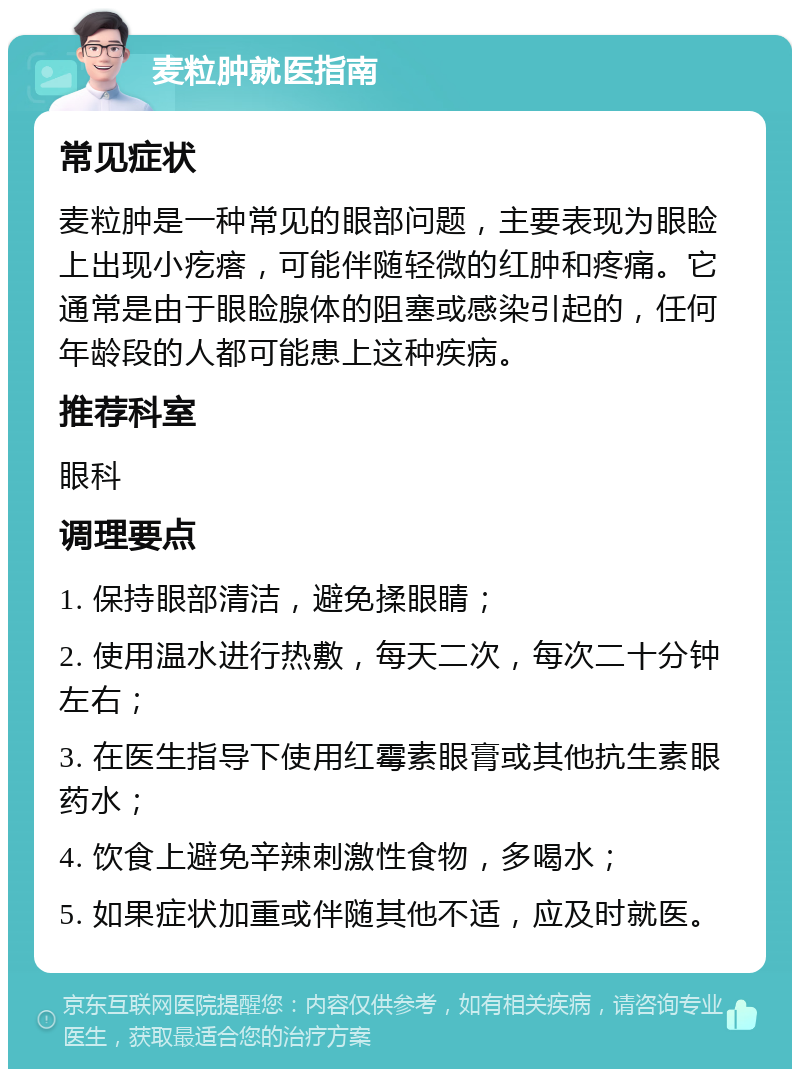 麦粒肿就医指南 常见症状 麦粒肿是一种常见的眼部问题，主要表现为眼睑上出现小疙瘩，可能伴随轻微的红肿和疼痛。它通常是由于眼睑腺体的阻塞或感染引起的，任何年龄段的人都可能患上这种疾病。 推荐科室 眼科 调理要点 1. 保持眼部清洁，避免揉眼睛； 2. 使用温水进行热敷，每天二次，每次二十分钟左右； 3. 在医生指导下使用红霉素眼膏或其他抗生素眼药水； 4. 饮食上避免辛辣刺激性食物，多喝水； 5. 如果症状加重或伴随其他不适，应及时就医。