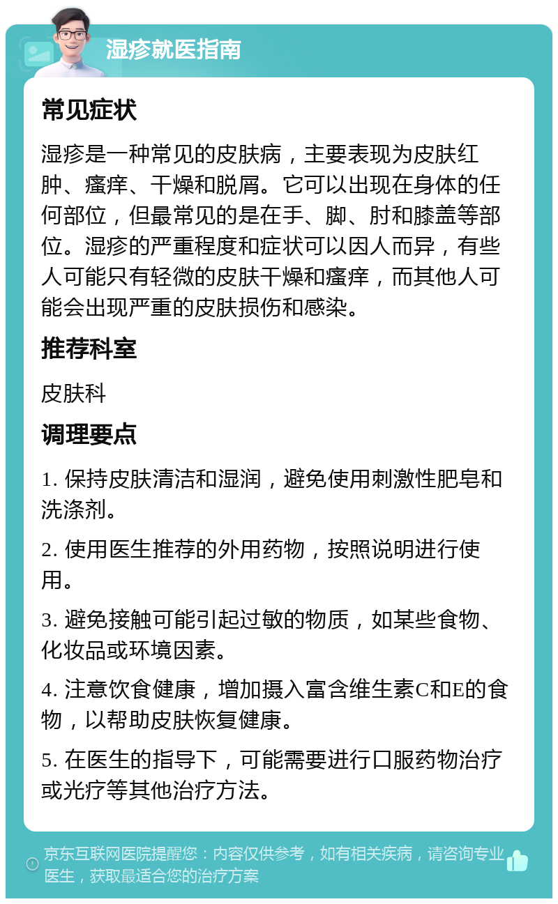 湿疹就医指南 常见症状 湿疹是一种常见的皮肤病，主要表现为皮肤红肿、瘙痒、干燥和脱屑。它可以出现在身体的任何部位，但最常见的是在手、脚、肘和膝盖等部位。湿疹的严重程度和症状可以因人而异，有些人可能只有轻微的皮肤干燥和瘙痒，而其他人可能会出现严重的皮肤损伤和感染。 推荐科室 皮肤科 调理要点 1. 保持皮肤清洁和湿润，避免使用刺激性肥皂和洗涤剂。 2. 使用医生推荐的外用药物，按照说明进行使用。 3. 避免接触可能引起过敏的物质，如某些食物、化妆品或环境因素。 4. 注意饮食健康，增加摄入富含维生素C和E的食物，以帮助皮肤恢复健康。 5. 在医生的指导下，可能需要进行口服药物治疗或光疗等其他治疗方法。