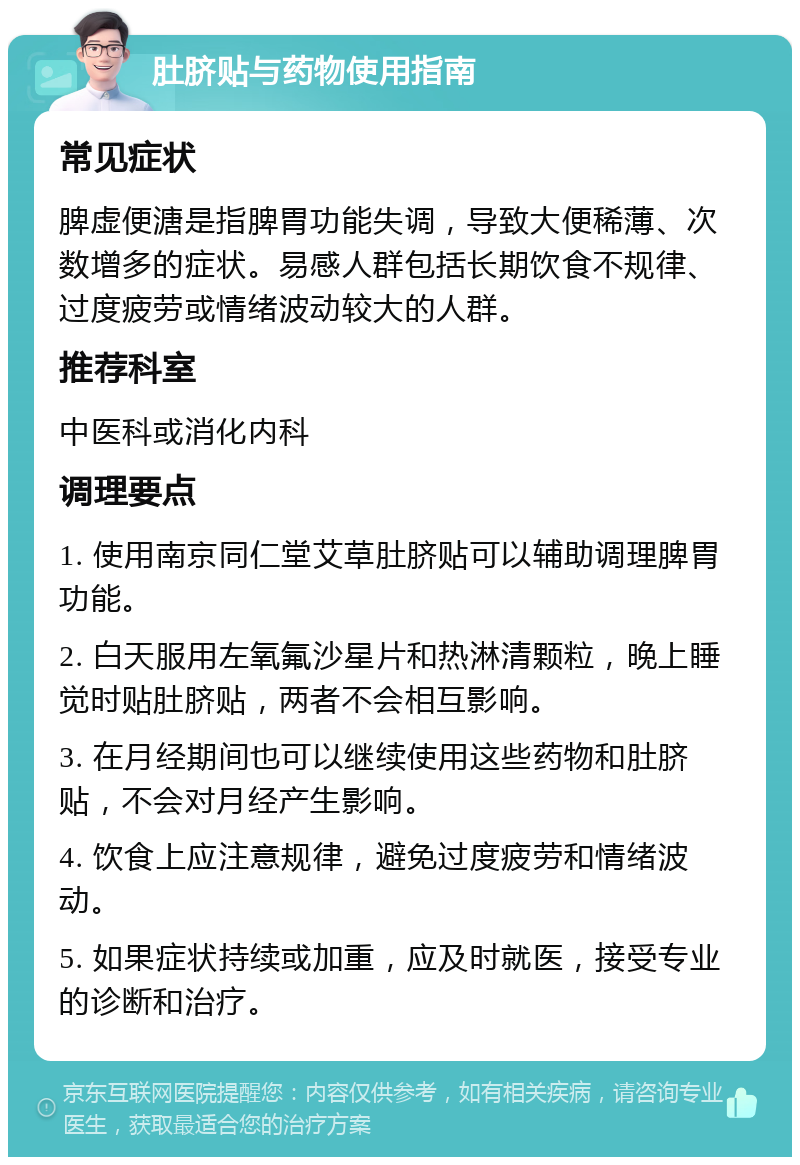 肚脐贴与药物使用指南 常见症状 脾虚便溏是指脾胃功能失调，导致大便稀薄、次数增多的症状。易感人群包括长期饮食不规律、过度疲劳或情绪波动较大的人群。 推荐科室 中医科或消化内科 调理要点 1. 使用南京同仁堂艾草肚脐贴可以辅助调理脾胃功能。 2. 白天服用左氧氟沙星片和热淋清颗粒，晚上睡觉时贴肚脐贴，两者不会相互影响。 3. 在月经期间也可以继续使用这些药物和肚脐贴，不会对月经产生影响。 4. 饮食上应注意规律，避免过度疲劳和情绪波动。 5. 如果症状持续或加重，应及时就医，接受专业的诊断和治疗。