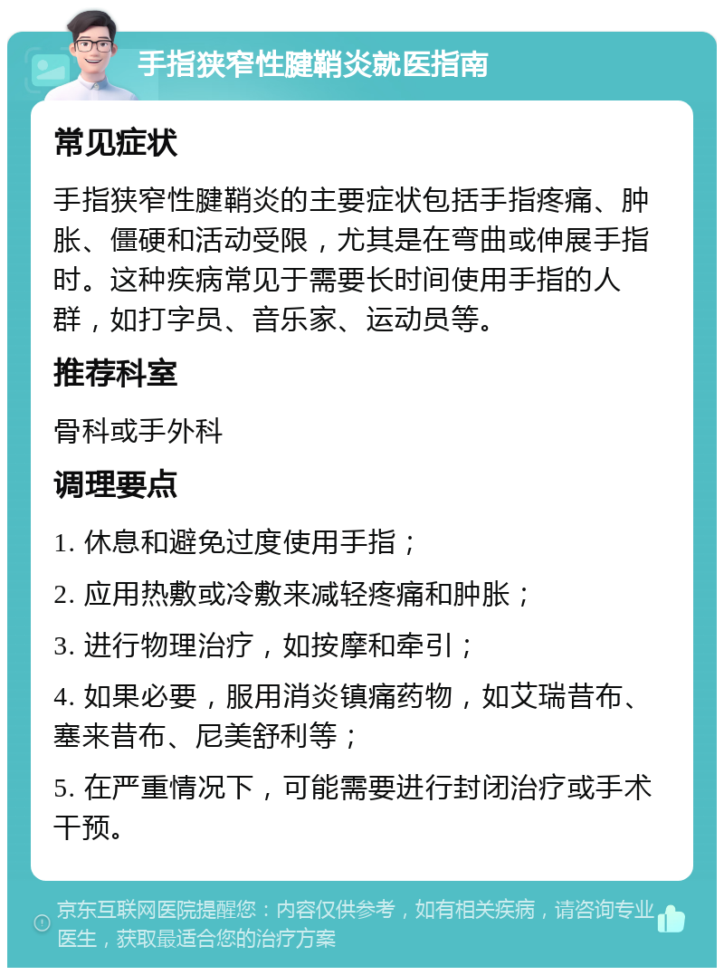 手指狭窄性腱鞘炎就医指南 常见症状 手指狭窄性腱鞘炎的主要症状包括手指疼痛、肿胀、僵硬和活动受限，尤其是在弯曲或伸展手指时。这种疾病常见于需要长时间使用手指的人群，如打字员、音乐家、运动员等。 推荐科室 骨科或手外科 调理要点 1. 休息和避免过度使用手指； 2. 应用热敷或冷敷来减轻疼痛和肿胀； 3. 进行物理治疗，如按摩和牵引； 4. 如果必要，服用消炎镇痛药物，如艾瑞昔布、塞来昔布、尼美舒利等； 5. 在严重情况下，可能需要进行封闭治疗或手术干预。