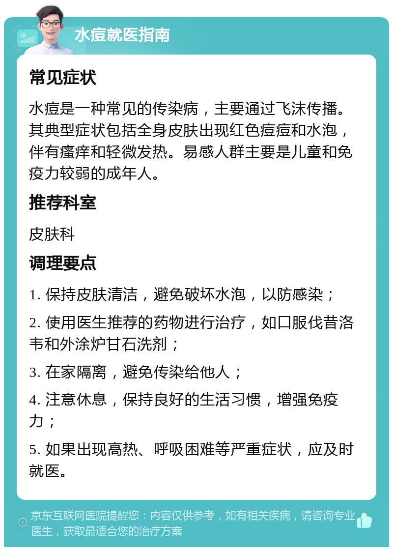 水痘就医指南 常见症状 水痘是一种常见的传染病，主要通过飞沫传播。其典型症状包括全身皮肤出现红色痘痘和水泡，伴有瘙痒和轻微发热。易感人群主要是儿童和免疫力较弱的成年人。 推荐科室 皮肤科 调理要点 1. 保持皮肤清洁，避免破坏水泡，以防感染； 2. 使用医生推荐的药物进行治疗，如口服伐昔洛韦和外涂炉甘石洗剂； 3. 在家隔离，避免传染给他人； 4. 注意休息，保持良好的生活习惯，增强免疫力； 5. 如果出现高热、呼吸困难等严重症状，应及时就医。