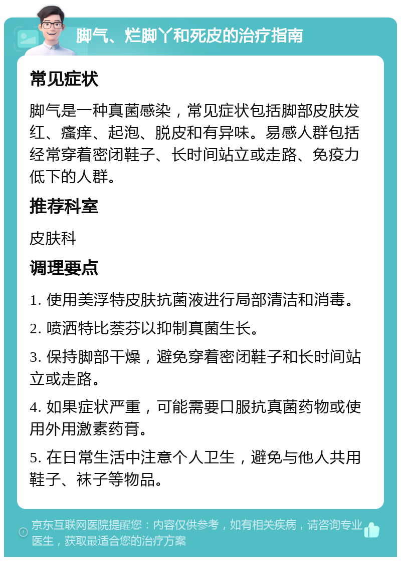 脚气、烂脚丫和死皮的治疗指南 常见症状 脚气是一种真菌感染，常见症状包括脚部皮肤发红、瘙痒、起泡、脱皮和有异味。易感人群包括经常穿着密闭鞋子、长时间站立或走路、免疫力低下的人群。 推荐科室 皮肤科 调理要点 1. 使用美浮特皮肤抗菌液进行局部清洁和消毒。 2. 喷洒特比萘芬以抑制真菌生长。 3. 保持脚部干燥，避免穿着密闭鞋子和长时间站立或走路。 4. 如果症状严重，可能需要口服抗真菌药物或使用外用激素药膏。 5. 在日常生活中注意个人卫生，避免与他人共用鞋子、袜子等物品。