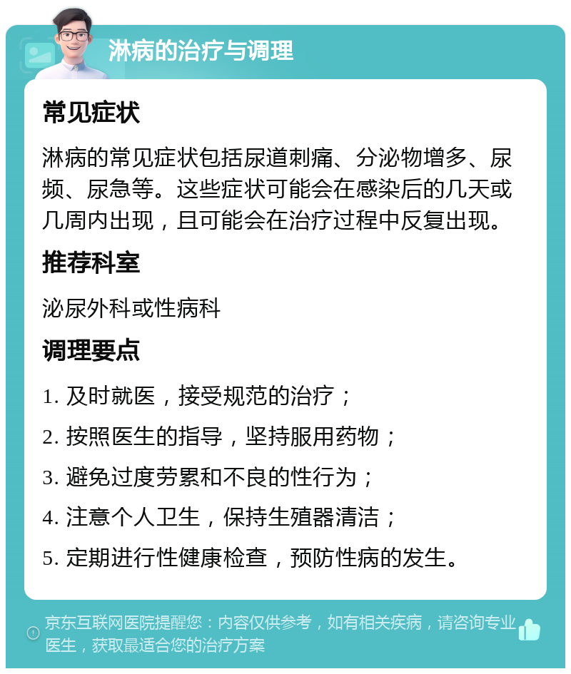 淋病的治疗与调理 常见症状 淋病的常见症状包括尿道刺痛、分泌物增多、尿频、尿急等。这些症状可能会在感染后的几天或几周内出现，且可能会在治疗过程中反复出现。 推荐科室 泌尿外科或性病科 调理要点 1. 及时就医，接受规范的治疗； 2. 按照医生的指导，坚持服用药物； 3. 避免过度劳累和不良的性行为； 4. 注意个人卫生，保持生殖器清洁； 5. 定期进行性健康检查，预防性病的发生。