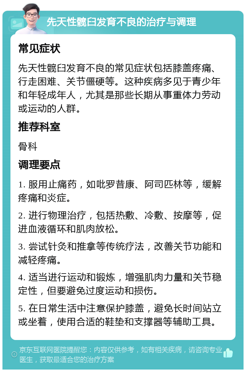 先天性髋臼发育不良的治疗与调理 常见症状 先天性髋臼发育不良的常见症状包括膝盖疼痛、行走困难、关节僵硬等。这种疾病多见于青少年和年轻成年人，尤其是那些长期从事重体力劳动或运动的人群。 推荐科室 骨科 调理要点 1. 服用止痛药，如吡罗昔康、阿司匹林等，缓解疼痛和炎症。 2. 进行物理治疗，包括热敷、冷敷、按摩等，促进血液循环和肌肉放松。 3. 尝试针灸和推拿等传统疗法，改善关节功能和减轻疼痛。 4. 适当进行运动和锻炼，增强肌肉力量和关节稳定性，但要避免过度运动和损伤。 5. 在日常生活中注意保护膝盖，避免长时间站立或坐着，使用合适的鞋垫和支撑器等辅助工具。