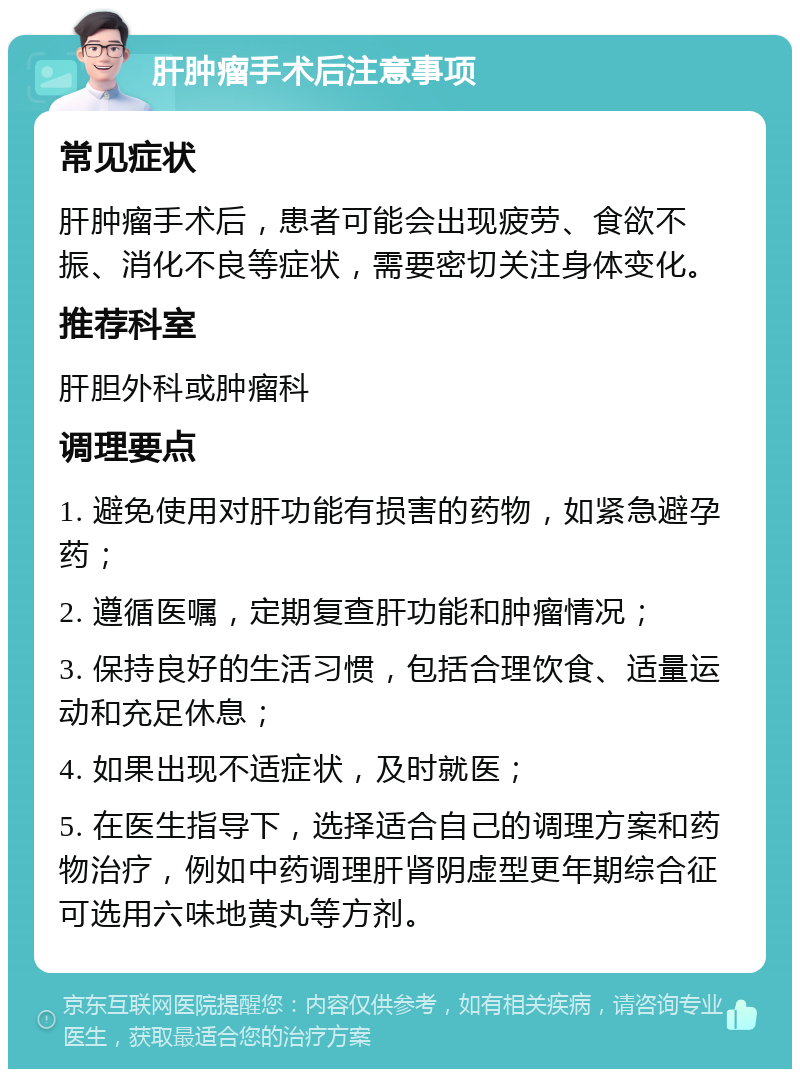 肝肿瘤手术后注意事项 常见症状 肝肿瘤手术后，患者可能会出现疲劳、食欲不振、消化不良等症状，需要密切关注身体变化。 推荐科室 肝胆外科或肿瘤科 调理要点 1. 避免使用对肝功能有损害的药物，如紧急避孕药； 2. 遵循医嘱，定期复查肝功能和肿瘤情况； 3. 保持良好的生活习惯，包括合理饮食、适量运动和充足休息； 4. 如果出现不适症状，及时就医； 5. 在医生指导下，选择适合自己的调理方案和药物治疗，例如中药调理肝肾阴虚型更年期综合征可选用六味地黄丸等方剂。