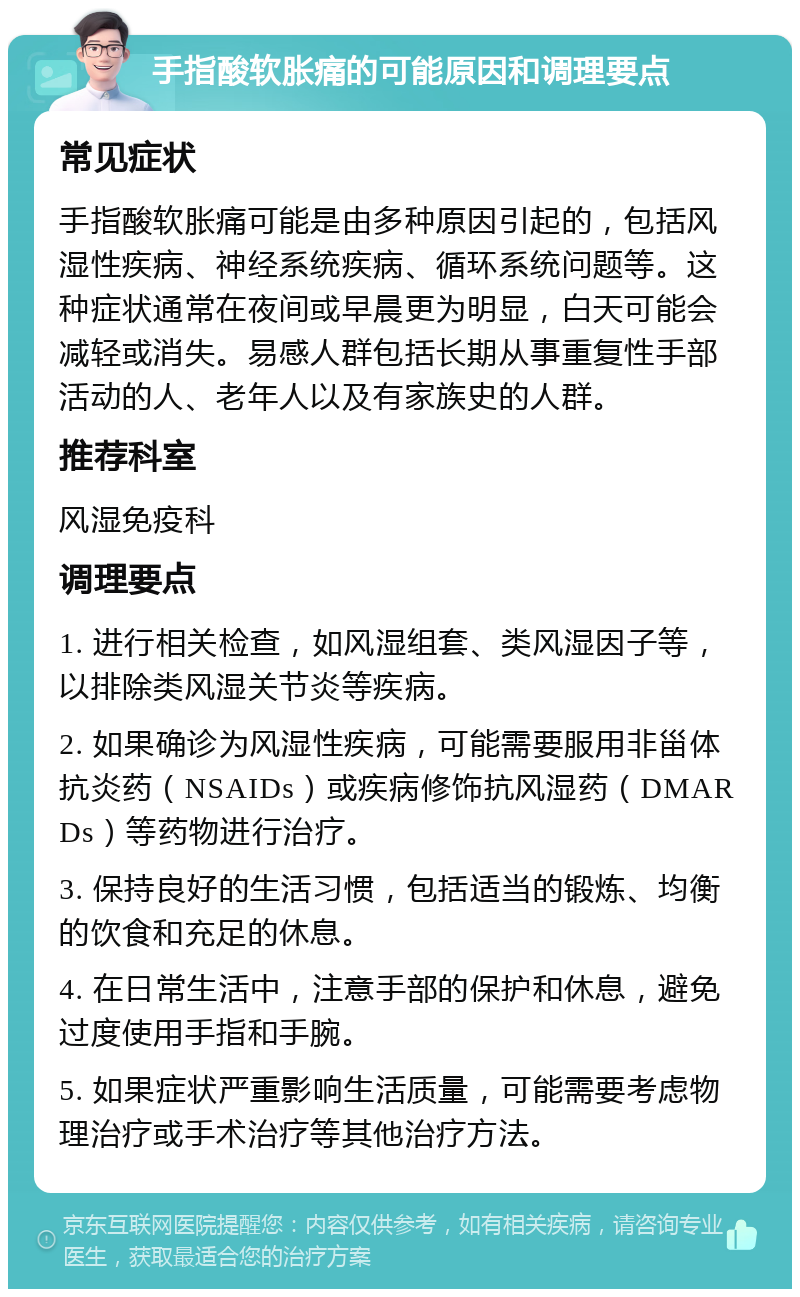 手指酸软胀痛的可能原因和调理要点 常见症状 手指酸软胀痛可能是由多种原因引起的，包括风湿性疾病、神经系统疾病、循环系统问题等。这种症状通常在夜间或早晨更为明显，白天可能会减轻或消失。易感人群包括长期从事重复性手部活动的人、老年人以及有家族史的人群。 推荐科室 风湿免疫科 调理要点 1. 进行相关检查，如风湿组套、类风湿因子等，以排除类风湿关节炎等疾病。 2. 如果确诊为风湿性疾病，可能需要服用非甾体抗炎药（NSAIDs）或疾病修饰抗风湿药（DMARDs）等药物进行治疗。 3. 保持良好的生活习惯，包括适当的锻炼、均衡的饮食和充足的休息。 4. 在日常生活中，注意手部的保护和休息，避免过度使用手指和手腕。 5. 如果症状严重影响生活质量，可能需要考虑物理治疗或手术治疗等其他治疗方法。