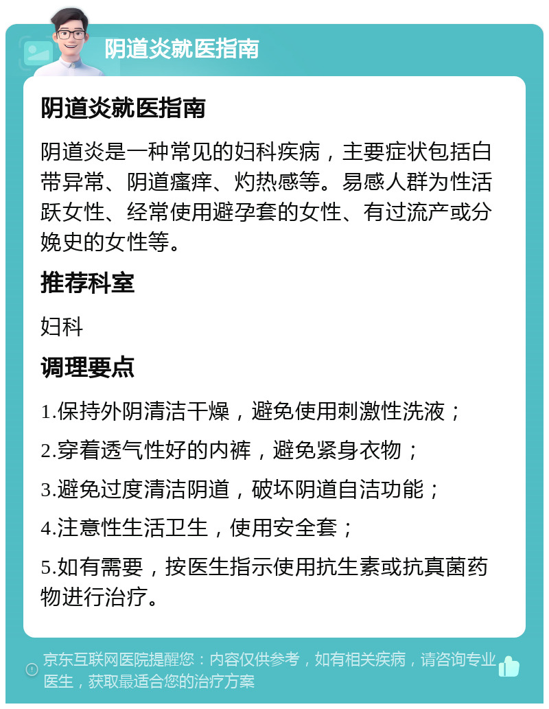 阴道炎就医指南 阴道炎就医指南 阴道炎是一种常见的妇科疾病，主要症状包括白带异常、阴道瘙痒、灼热感等。易感人群为性活跃女性、经常使用避孕套的女性、有过流产或分娩史的女性等。 推荐科室 妇科 调理要点 1.保持外阴清洁干燥，避免使用刺激性洗液； 2.穿着透气性好的内裤，避免紧身衣物； 3.避免过度清洁阴道，破坏阴道自洁功能； 4.注意性生活卫生，使用安全套； 5.如有需要，按医生指示使用抗生素或抗真菌药物进行治疗。