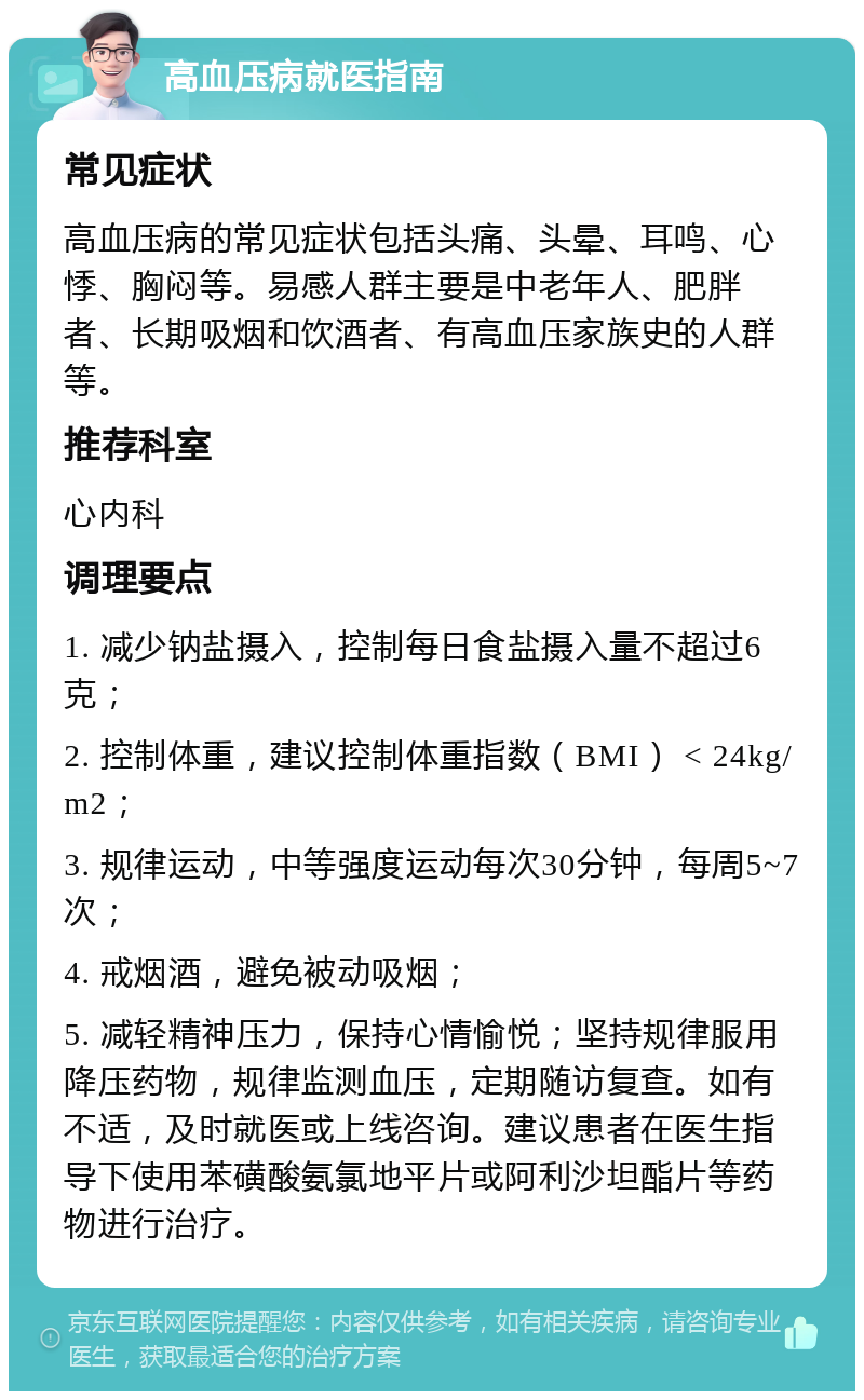 高血压病就医指南 常见症状 高血压病的常见症状包括头痛、头晕、耳鸣、心悸、胸闷等。易感人群主要是中老年人、肥胖者、长期吸烟和饮酒者、有高血压家族史的人群等。 推荐科室 心内科 调理要点 1. 减少钠盐摄入，控制每日食盐摄入量不超过6克； 2. 控制体重，建议控制体重指数（BMI） < 24kg/m2； 3. 规律运动，中等强度运动每次30分钟，每周5~7次； 4. 戒烟酒，避免被动吸烟； 5. 减轻精神压力，保持心情愉悦；坚持规律服用降压药物，规律监测血压，定期随访复查。如有不适，及时就医或上线咨询。建议患者在医生指导下使用苯磺酸氨氯地平片或阿利沙坦酯片等药物进行治疗。