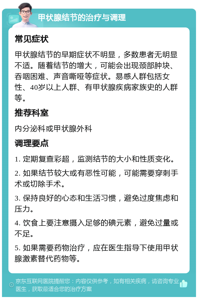 甲状腺结节的治疗与调理 常见症状 甲状腺结节的早期症状不明显，多数患者无明显不适。随着结节的增大，可能会出现颈部肿块、吞咽困难、声音嘶哑等症状。易感人群包括女性、40岁以上人群、有甲状腺疾病家族史的人群等。 推荐科室 内分泌科或甲状腺外科 调理要点 1. 定期复查彩超，监测结节的大小和性质变化。 2. 如果结节较大或有恶性可能，可能需要穿刺手术或切除手术。 3. 保持良好的心态和生活习惯，避免过度焦虑和压力。 4. 饮食上要注意摄入足够的碘元素，避免过量或不足。 5. 如果需要药物治疗，应在医生指导下使用甲状腺激素替代药物等。