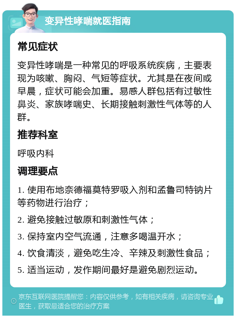 变异性哮喘就医指南 常见症状 变异性哮喘是一种常见的呼吸系统疾病，主要表现为咳嗽、胸闷、气短等症状。尤其是在夜间或早晨，症状可能会加重。易感人群包括有过敏性鼻炎、家族哮喘史、长期接触刺激性气体等的人群。 推荐科室 呼吸内科 调理要点 1. 使用布地奈德福莫特罗吸入剂和孟鲁司特钠片等药物进行治疗； 2. 避免接触过敏原和刺激性气体； 3. 保持室内空气流通，注意多喝温开水； 4. 饮食清淡，避免吃生冷、辛辣及刺激性食品； 5. 适当运动，发作期间最好是避免剧烈运动。