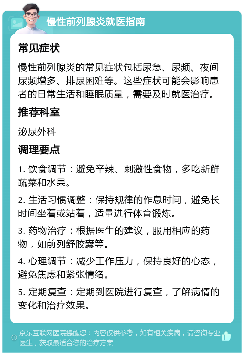 慢性前列腺炎就医指南 常见症状 慢性前列腺炎的常见症状包括尿急、尿频、夜间尿频增多、排尿困难等。这些症状可能会影响患者的日常生活和睡眠质量，需要及时就医治疗。 推荐科室 泌尿外科 调理要点 1. 饮食调节：避免辛辣、刺激性食物，多吃新鲜蔬菜和水果。 2. 生活习惯调整：保持规律的作息时间，避免长时间坐着或站着，适量进行体育锻炼。 3. 药物治疗：根据医生的建议，服用相应的药物，如前列舒胶囊等。 4. 心理调节：减少工作压力，保持良好的心态，避免焦虑和紧张情绪。 5. 定期复查：定期到医院进行复查，了解病情的变化和治疗效果。