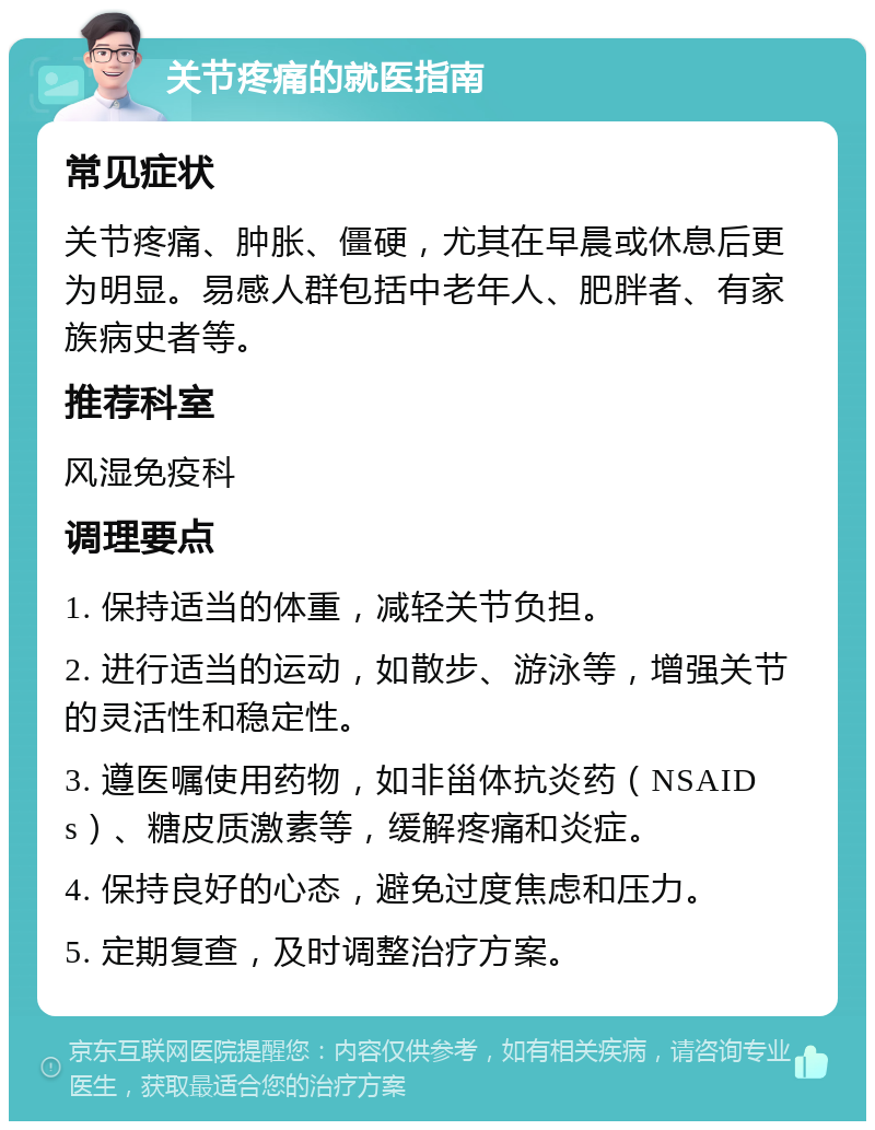 关节疼痛的就医指南 常见症状 关节疼痛、肿胀、僵硬，尤其在早晨或休息后更为明显。易感人群包括中老年人、肥胖者、有家族病史者等。 推荐科室 风湿免疫科 调理要点 1. 保持适当的体重，减轻关节负担。 2. 进行适当的运动，如散步、游泳等，增强关节的灵活性和稳定性。 3. 遵医嘱使用药物，如非甾体抗炎药（NSAIDs）、糖皮质激素等，缓解疼痛和炎症。 4. 保持良好的心态，避免过度焦虑和压力。 5. 定期复查，及时调整治疗方案。