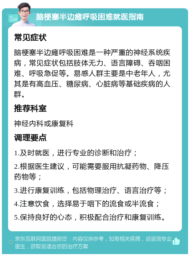 脑梗塞半边瘫呼吸困难就医指南 常见症状 脑梗塞半边瘫呼吸困难是一种严重的神经系统疾病，常见症状包括肢体无力、语言障碍、吞咽困难、呼吸急促等。易感人群主要是中老年人，尤其是有高血压、糖尿病、心脏病等基础疾病的人群。 推荐科室 神经内科或康复科 调理要点 1.及时就医，进行专业的诊断和治疗； 2.根据医生建议，可能需要服用抗凝药物、降压药物等； 3.进行康复训练，包括物理治疗、语言治疗等； 4.注意饮食，选择易于咽下的流食或半流食； 5.保持良好的心态，积极配合治疗和康复训练。