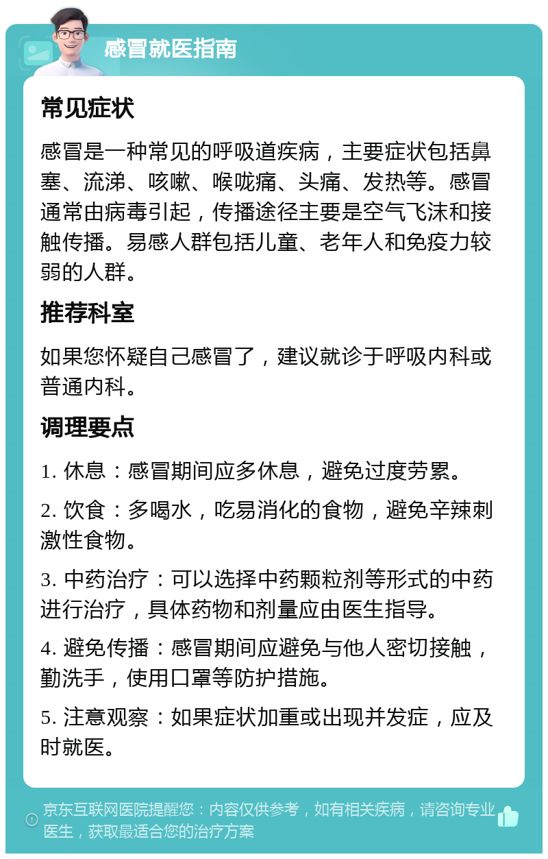 感冒就医指南 常见症状 感冒是一种常见的呼吸道疾病，主要症状包括鼻塞、流涕、咳嗽、喉咙痛、头痛、发热等。感冒通常由病毒引起，传播途径主要是空气飞沫和接触传播。易感人群包括儿童、老年人和免疫力较弱的人群。 推荐科室 如果您怀疑自己感冒了，建议就诊于呼吸内科或普通内科。 调理要点 1. 休息：感冒期间应多休息，避免过度劳累。 2. 饮食：多喝水，吃易消化的食物，避免辛辣刺激性食物。 3. 中药治疗：可以选择中药颗粒剂等形式的中药进行治疗，具体药物和剂量应由医生指导。 4. 避免传播：感冒期间应避免与他人密切接触，勤洗手，使用口罩等防护措施。 5. 注意观察：如果症状加重或出现并发症，应及时就医。