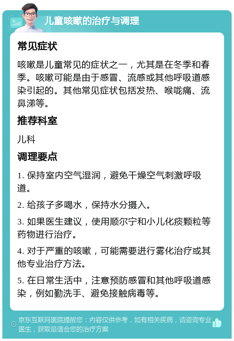 儿童咳嗽的治疗与调理 常见症状 咳嗽是儿童常见的症状之一，尤其是在冬季和春季。咳嗽可能是由于感冒、流感或其他呼吸道感染引起的。其他常见症状包括发热、喉咙痛、流鼻涕等。 推荐科室 儿科 调理要点 1. 保持室内空气湿润，避免干燥空气刺激呼吸道。 2. 给孩子多喝水，保持水分摄入。 3. 如果医生建议，使用顺尔宁和小儿化痰颗粒等药物进行治疗。 4. 对于严重的咳嗽，可能需要进行雾化治疗或其他专业治疗方法。 5. 在日常生活中，注意预防感冒和其他呼吸道感染，例如勤洗手、避免接触病毒等。