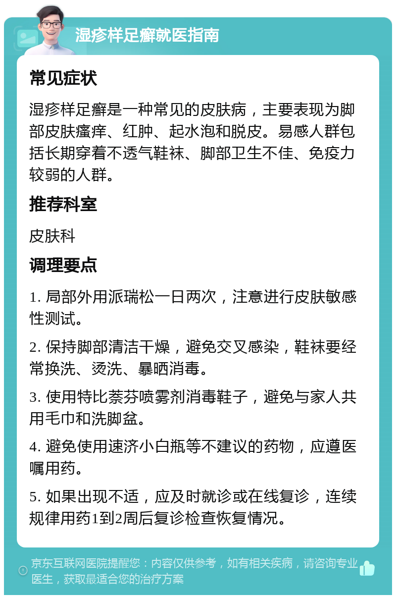 湿疹样足癣就医指南 常见症状 湿疹样足癣是一种常见的皮肤病，主要表现为脚部皮肤瘙痒、红肿、起水泡和脱皮。易感人群包括长期穿着不透气鞋袜、脚部卫生不佳、免疫力较弱的人群。 推荐科室 皮肤科 调理要点 1. 局部外用派瑞松一日两次，注意进行皮肤敏感性测试。 2. 保持脚部清洁干燥，避免交叉感染，鞋袜要经常换洗、烫洗、暴晒消毒。 3. 使用特比萘芬喷雾剂消毒鞋子，避免与家人共用毛巾和洗脚盆。 4. 避免使用速济小白瓶等不建议的药物，应遵医嘱用药。 5. 如果出现不适，应及时就诊或在线复诊，连续规律用药1到2周后复诊检查恢复情况。